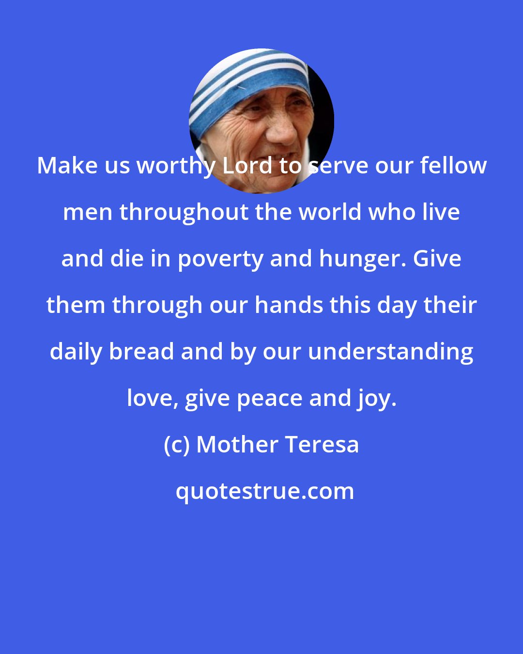 Mother Teresa: Make us worthy Lord to serve our fellow men throughout the world who live and die in poverty and hunger. Give them through our hands this day their daily bread and by our understanding love, give peace and joy.