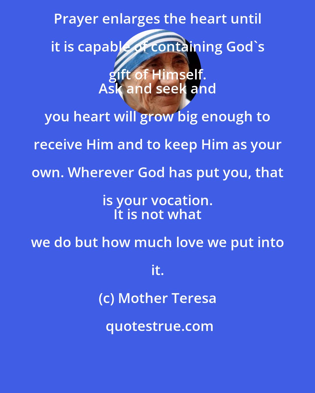 Mother Teresa: Prayer enlarges the heart until it is capable of containing God's gift of Himself. 
 Ask and seek and you heart will grow big enough to receive Him and to keep Him as your own. Wherever God has put you, that is your vocation. 
 It is not what we do but how much love we put into it.