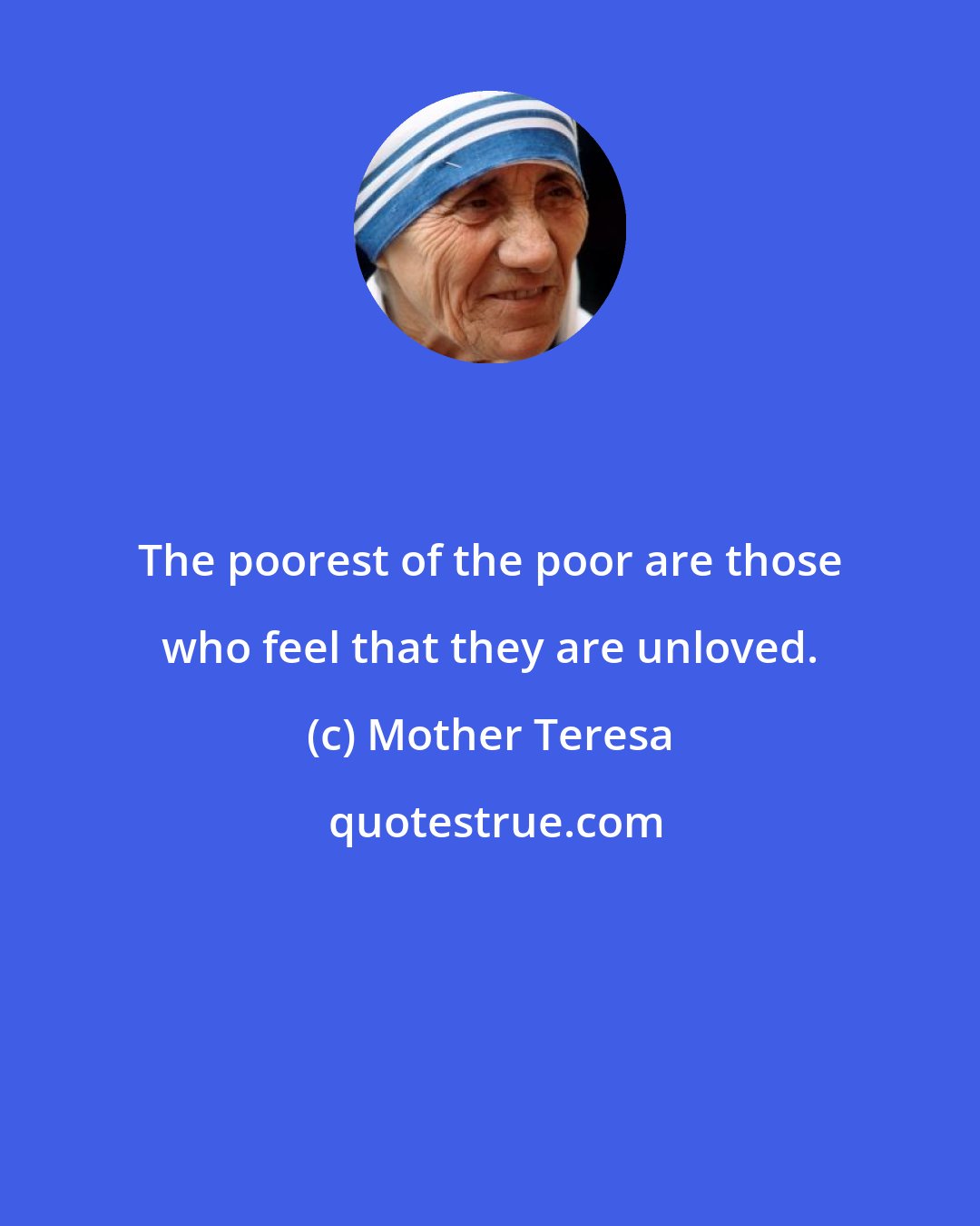 Mother Teresa: The poorest of the poor are those who feel that they are unloved.