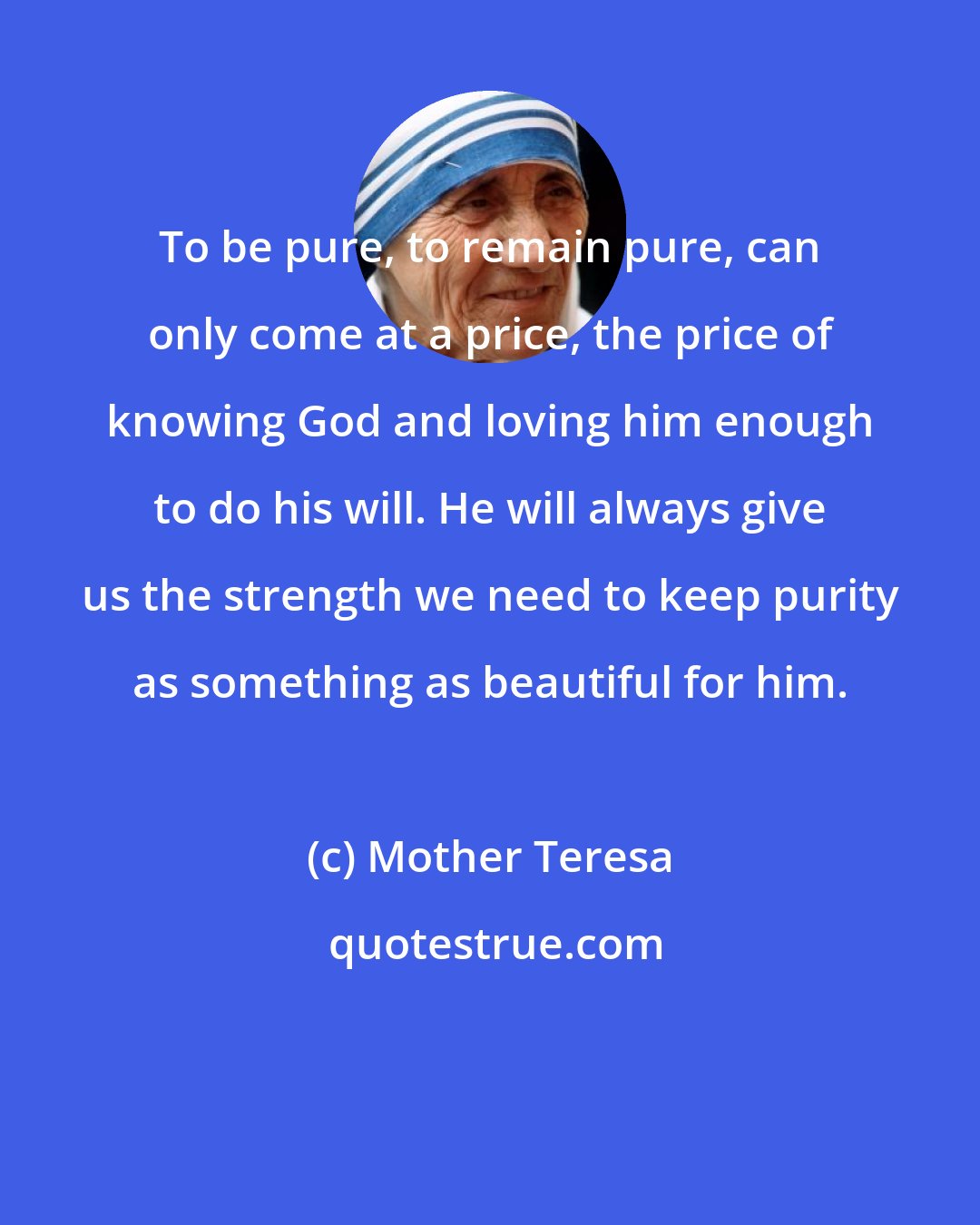 Mother Teresa: To be pure, to remain pure, can only come at a price, the price of knowing God and loving him enough to do his will. He will always give us the strength we need to keep purity as something as beautiful for him.