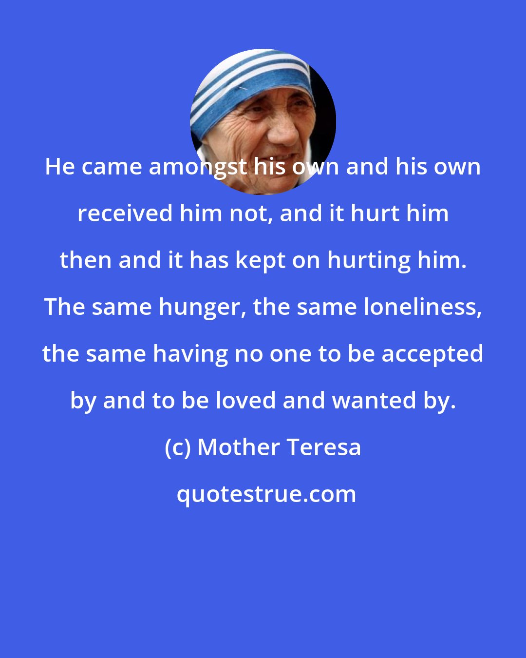 Mother Teresa: He came amongst his own and his own received him not, and it hurt him then and it has kept on hurting him. The same hunger, the same loneliness, the same having no one to be accepted by and to be loved and wanted by.