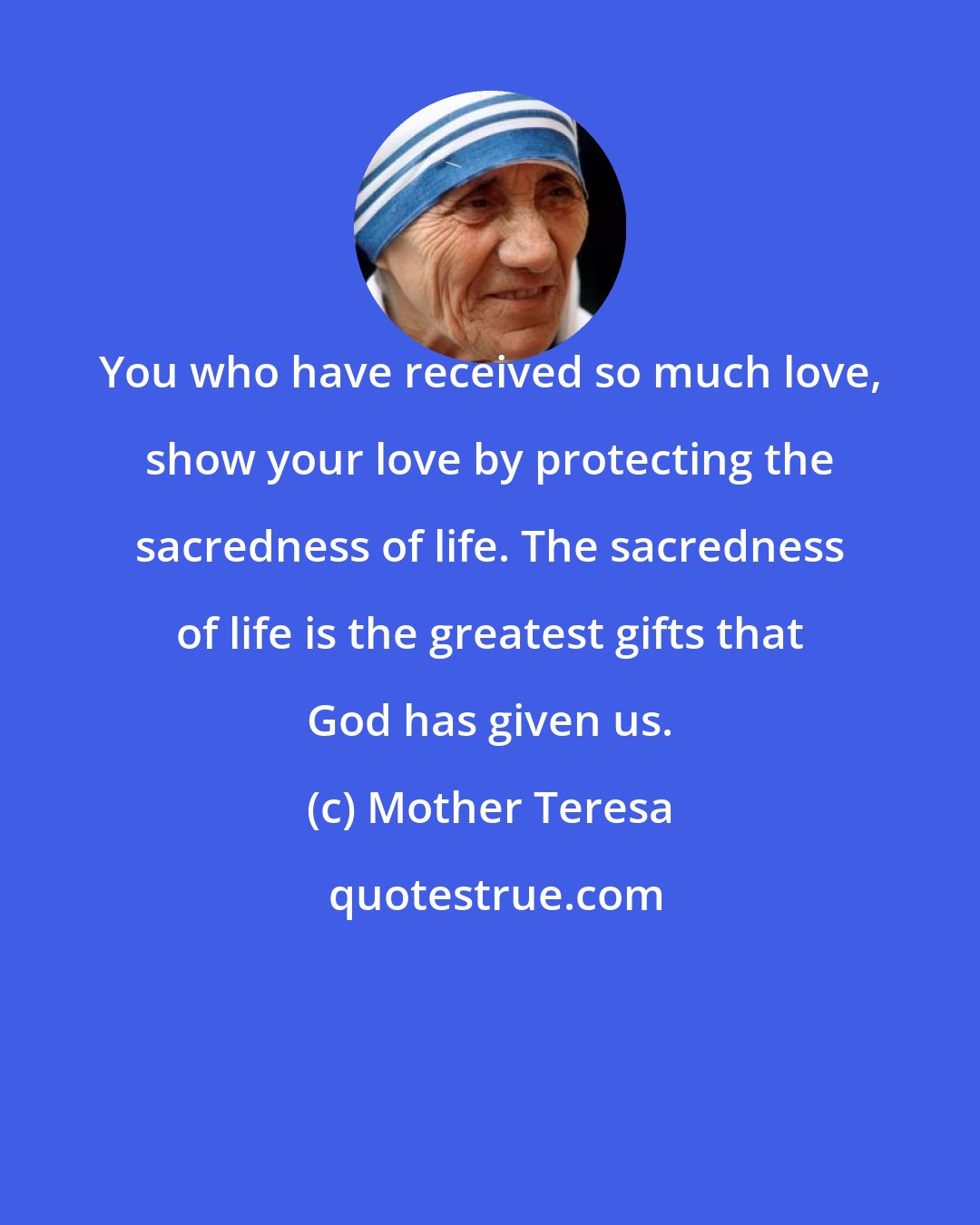 Mother Teresa: You who have received so much love, show your love by protecting the sacredness of life. The sacredness of life is the greatest gifts that God has given us.
