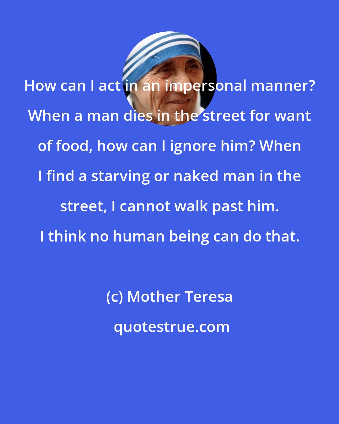 Mother Teresa: How can I act in an impersonal manner? When a man dies in the street for want of food, how can I ignore him? When I find a starving or naked man in the street, I cannot walk past him. I think no human being can do that.