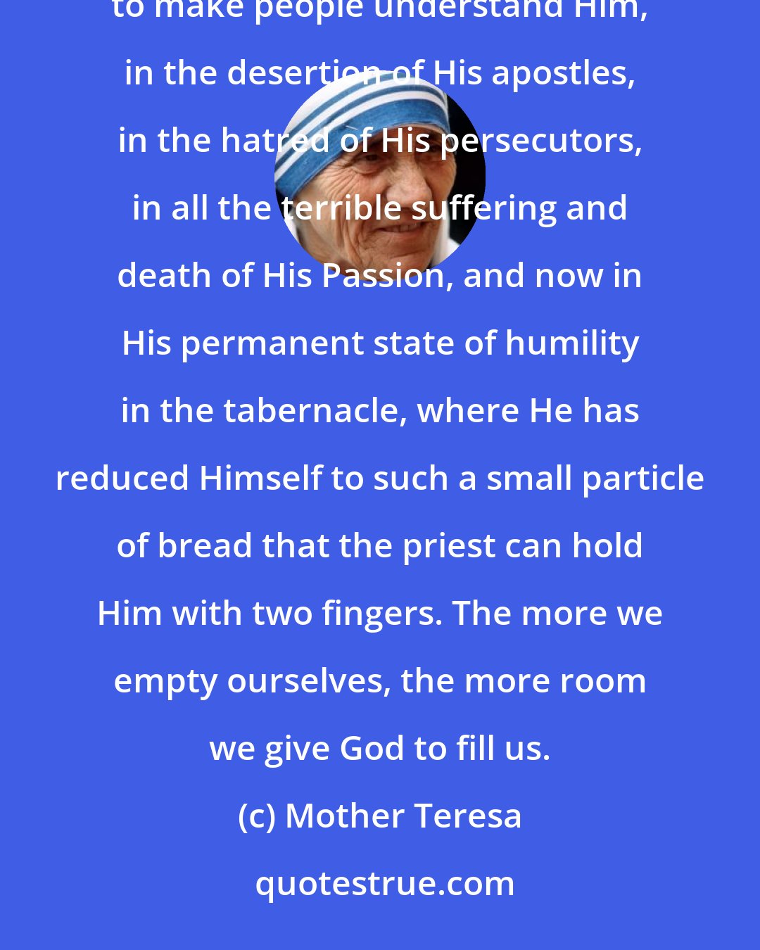 Mother Teresa: The humility of Jesus can be seen in the crib, in the exile to Egypt, in the hidden life, in the inability to make people understand Him, in the desertion of His apostles, in the hatred of His persecutors, in all the terrible suffering and death of His Passion, and now in His permanent state of humility in the tabernacle, where He has reduced Himself to such a small particle of bread that the priest can hold Him with two fingers. The more we empty ourselves, the more room we give God to fill us.