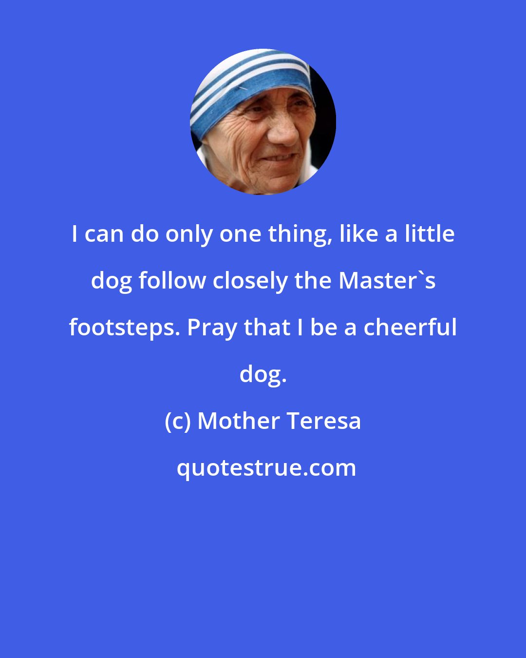Mother Teresa: I can do only one thing, like a little dog follow closely the Master's footsteps. Pray that I be a cheerful dog.