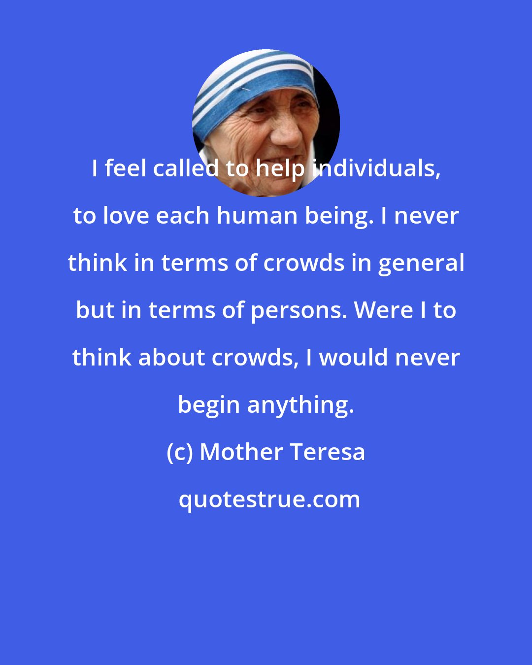 Mother Teresa: I feel called to help individuals, to love each human being. I never think in terms of crowds in general but in terms of persons. Were I to think about crowds, I would never begin anything.