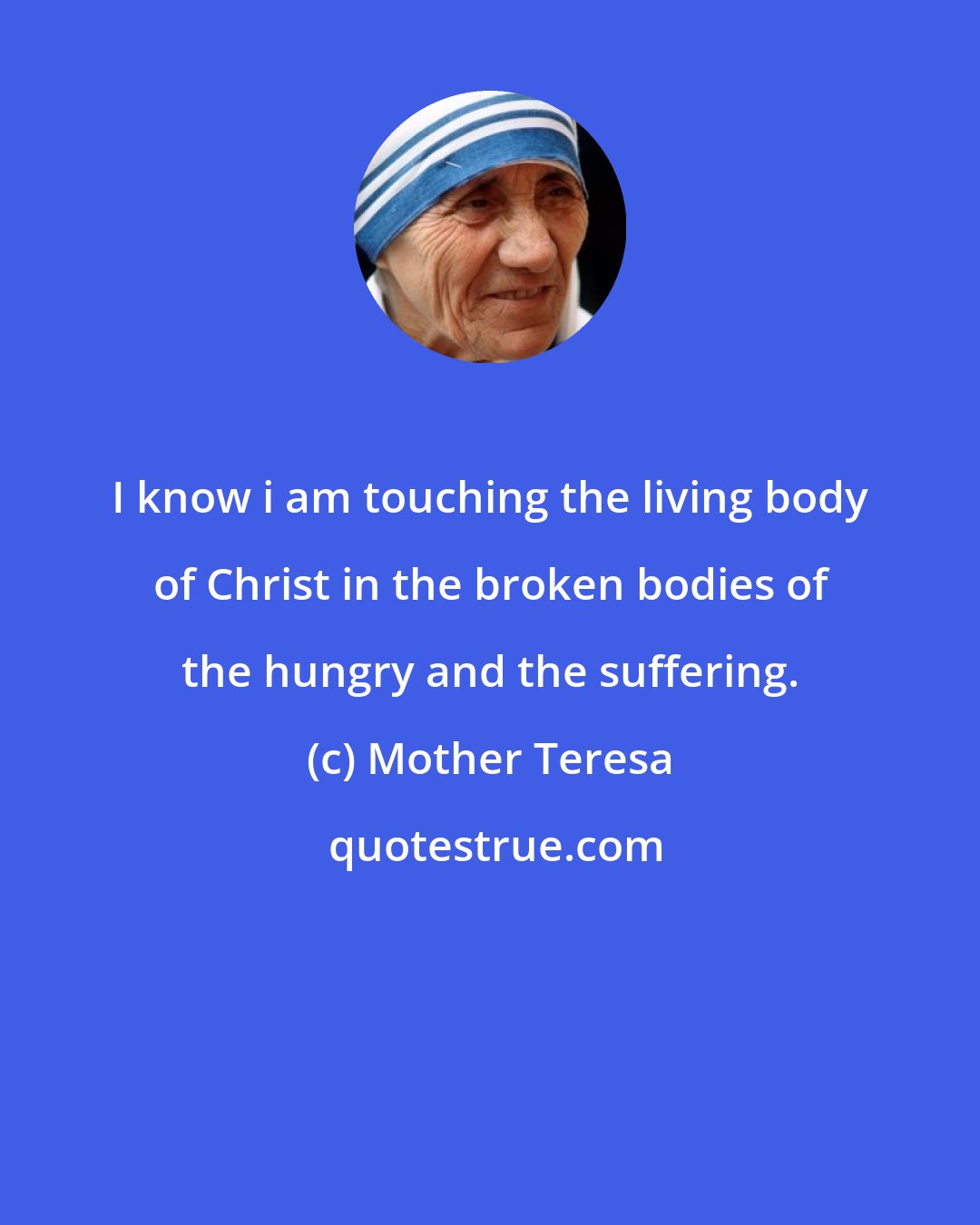 Mother Teresa: I know i am touching the living body of Christ in the broken bodies of the hungry and the suffering.