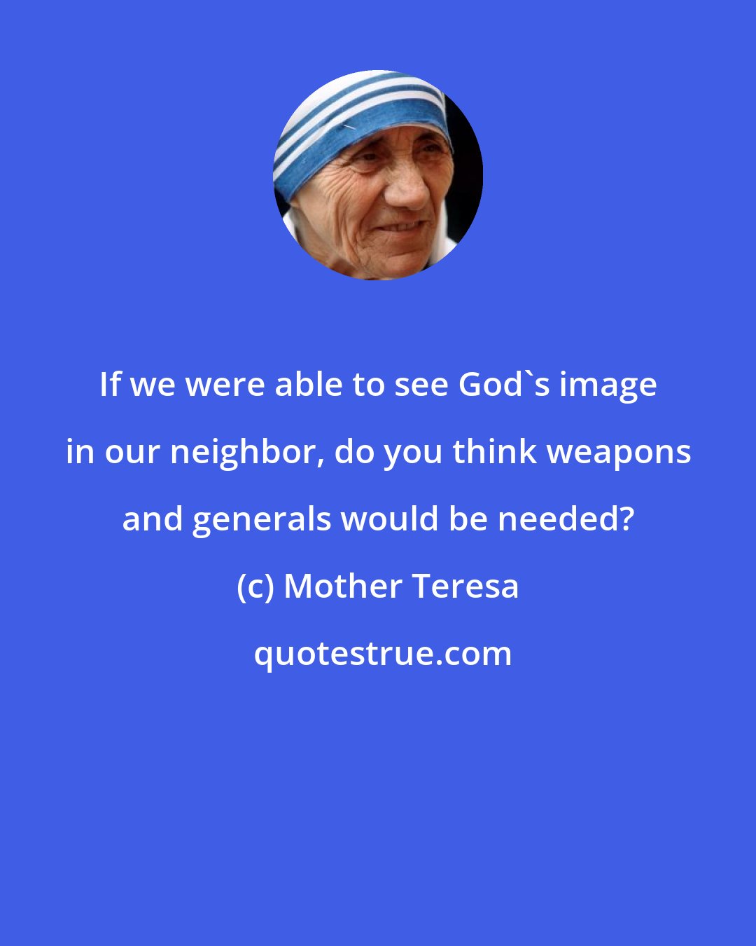 Mother Teresa: If we were able to see God's image in our neighbor, do you think weapons and generals would be needed?