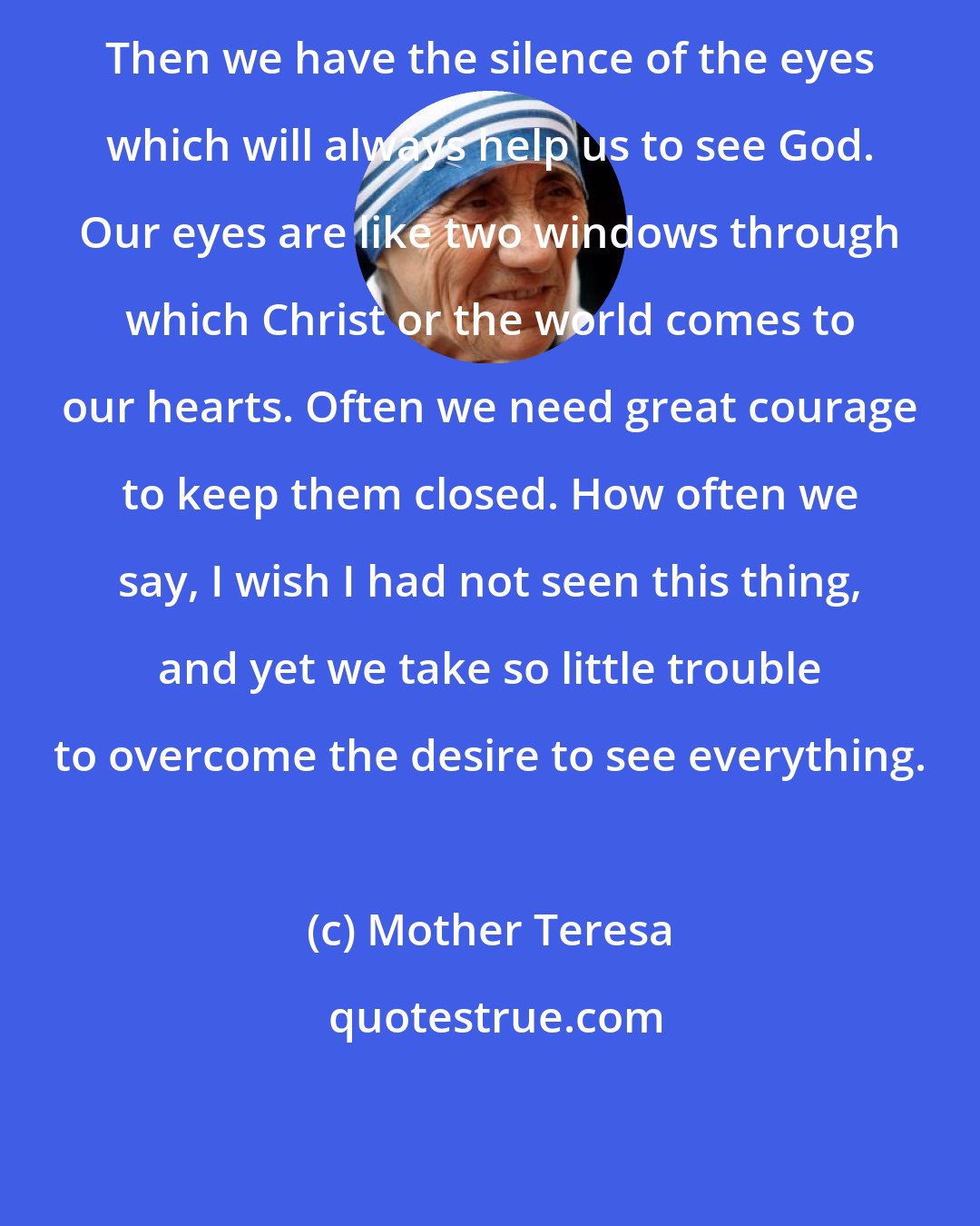 Mother Teresa: Then we have the silence of the eyes which will always help us to see God. Our eyes are like two windows through which Christ or the world comes to our hearts. Often we need great courage to keep them closed. How often we say, I wish I had not seen this thing, and yet we take so little trouble to overcome the desire to see everything.