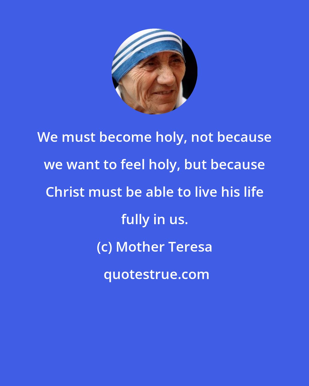 Mother Teresa: We must become holy, not because we want to feel holy, but because Christ must be able to live his life fully in us.