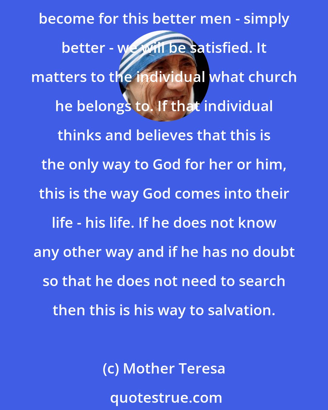 Mother Teresa: We never try to convert those who receive (aid) to Christianity but in our work we bear witness to the love of God's presence and if Catholics, Protestants, Buddhists, or agnostics become for this better men - simply better - we will be satisfied. It matters to the individual what church he belongs to. If that individual thinks and believes that this is the only way to God for her or him, this is the way God comes into their life - his life. If he does not know any other way and if he has no doubt so that he does not need to search then this is his way to salvation.