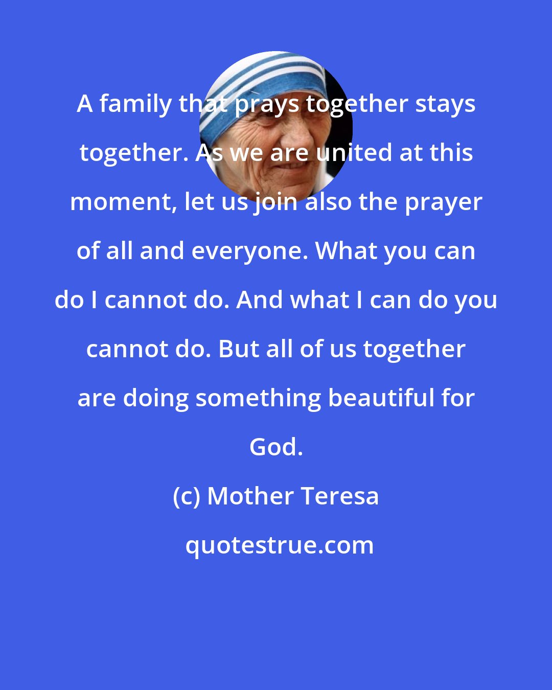 Mother Teresa: A family that prays together stays together. As we are united at this moment, let us join also the prayer of all and everyone. What you can do I cannot do. And what I can do you cannot do. But all of us together are doing something beautiful for God.