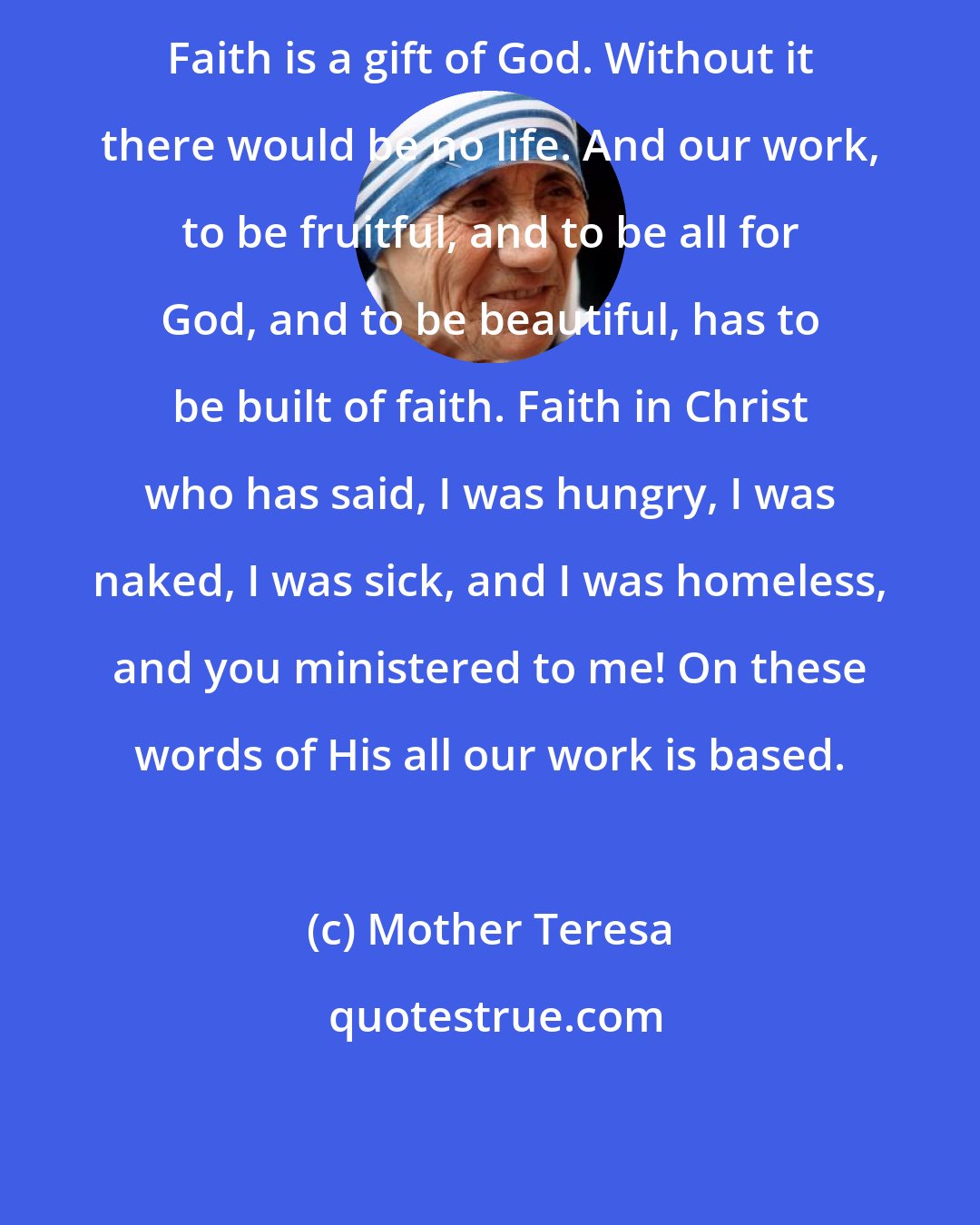 Mother Teresa: Faith is a gift of God. Without it there would be no life. And our work, to be fruitful, and to be all for God, and to be beautiful, has to be built of faith. Faith in Christ who has said, I was hungry, I was naked, I was sick, and I was homeless, and you ministered to me! On these words of His all our work is based.