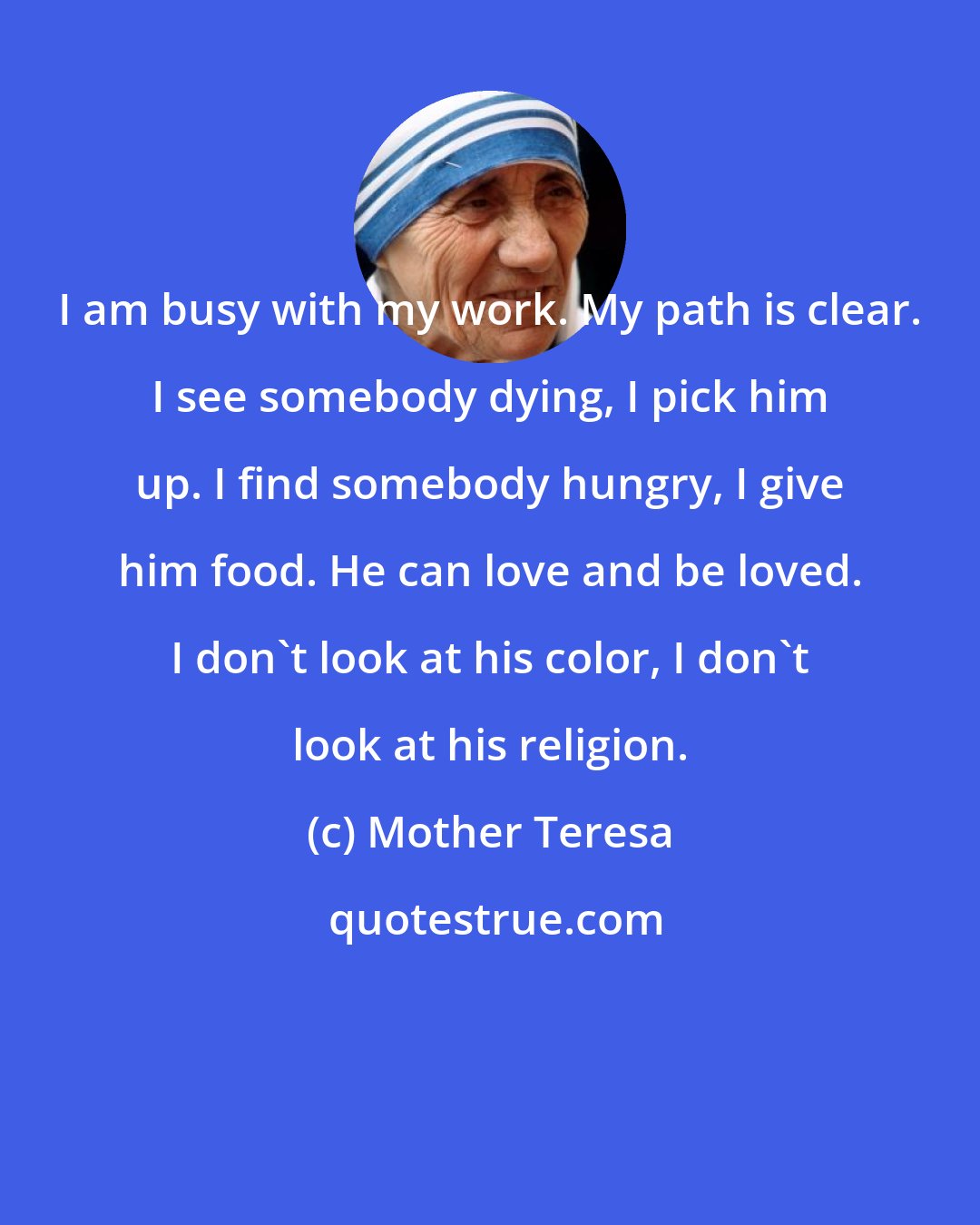 Mother Teresa: I am busy with my work. My path is clear. I see somebody dying, I pick him up. I find somebody hungry, I give him food. He can love and be loved. I don't look at his color, I don't look at his religion.