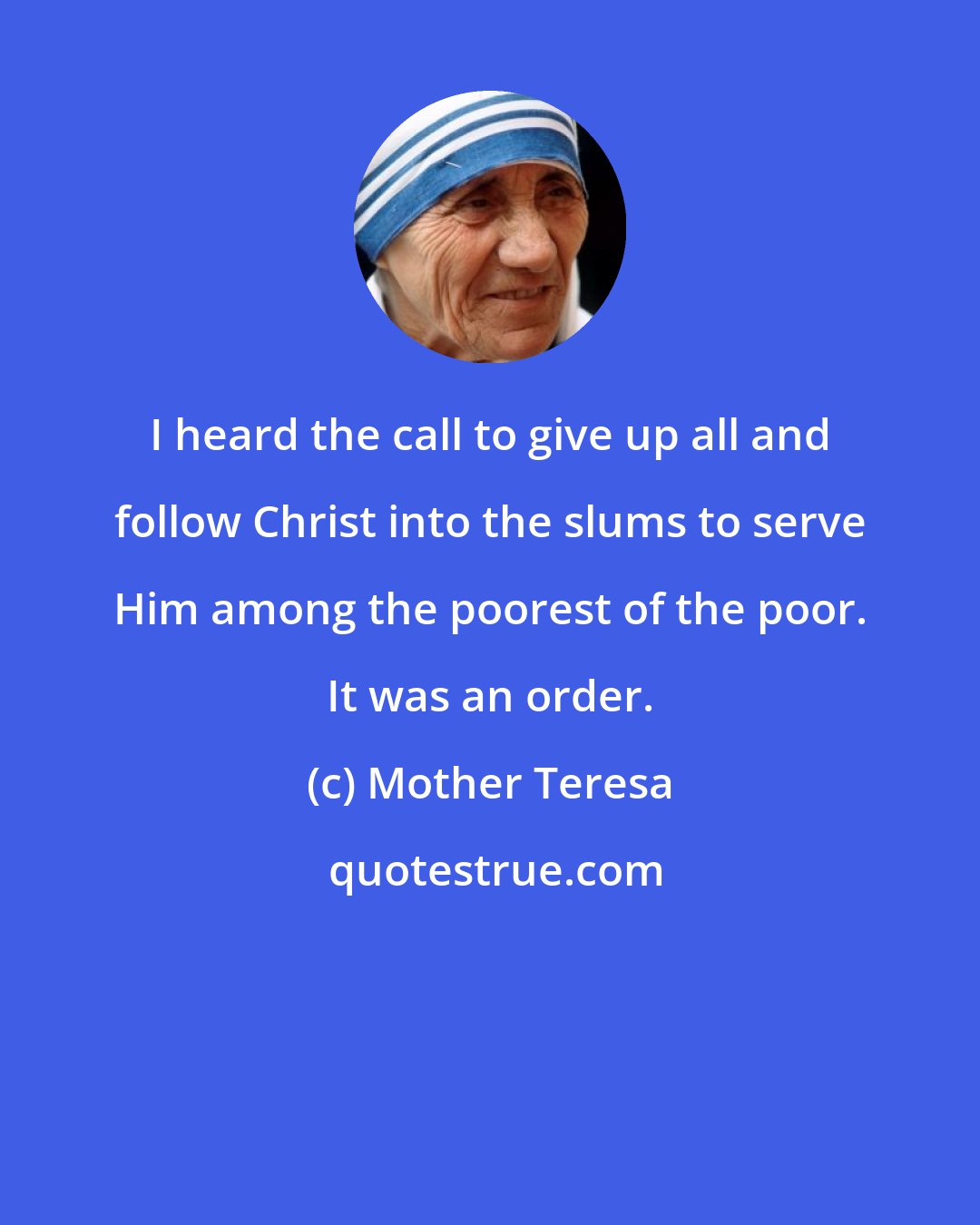 Mother Teresa: I heard the call to give up all and follow Christ into the slums to serve Him among the poorest of the poor. It was an order.