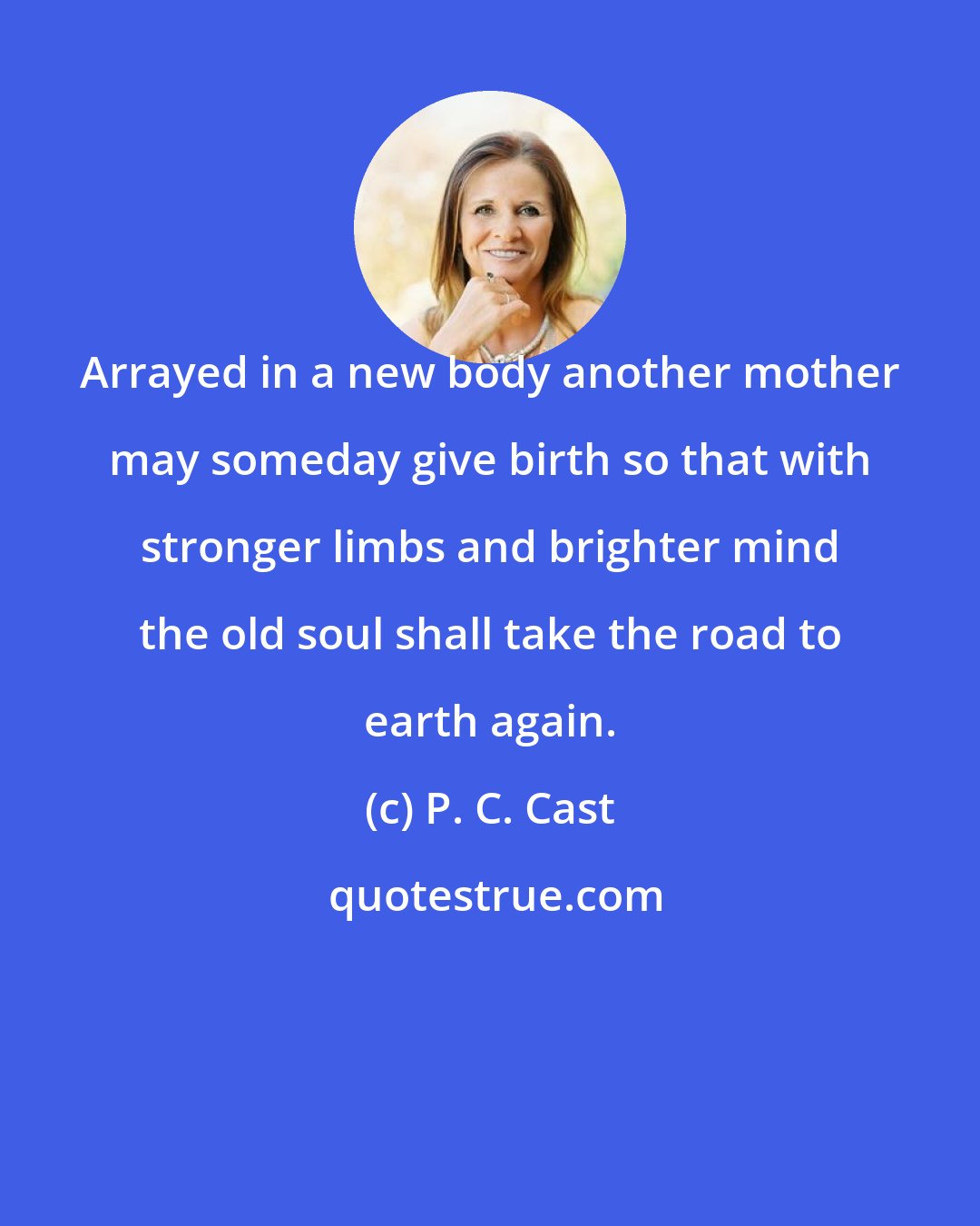 P. C. Cast: Arrayed in a new body another mother may someday give birth so that with stronger limbs and brighter mind the old soul shall take the road to earth again.