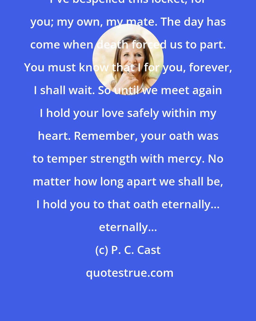 P. C. Cast: I've bespelled this locket, for you; my own, my mate. The day has come when death forced us to part. You must know that I for you, forever, I shall wait. So until we meet again I hold your love safely within my heart. Remember, your oath was to temper strength with mercy. No matter how long apart we shall be, I hold you to that oath eternally... eternally...