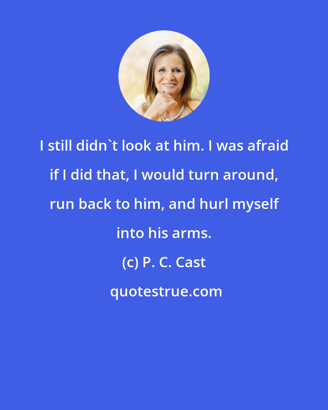 P. C. Cast: I still didn't look at him. I was afraid if I did that, I would turn around, run back to him, and hurl myself into his arms.