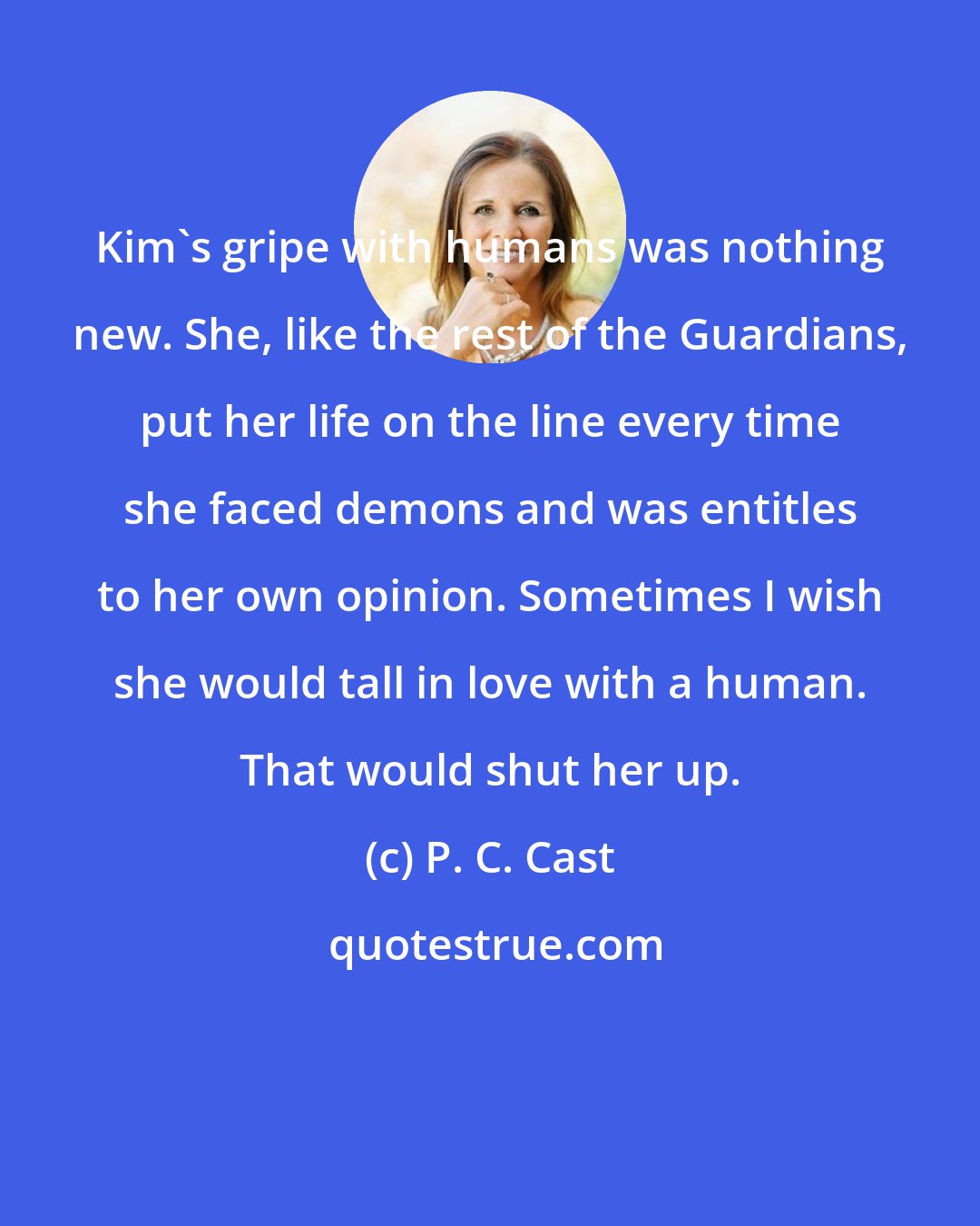 P. C. Cast: Kim's gripe with humans was nothing new. She, like the rest of the Guardians, put her life on the line every time she faced demons and was entitles to her own opinion. Sometimes I wish she would tall in love with a human. That would shut her up.