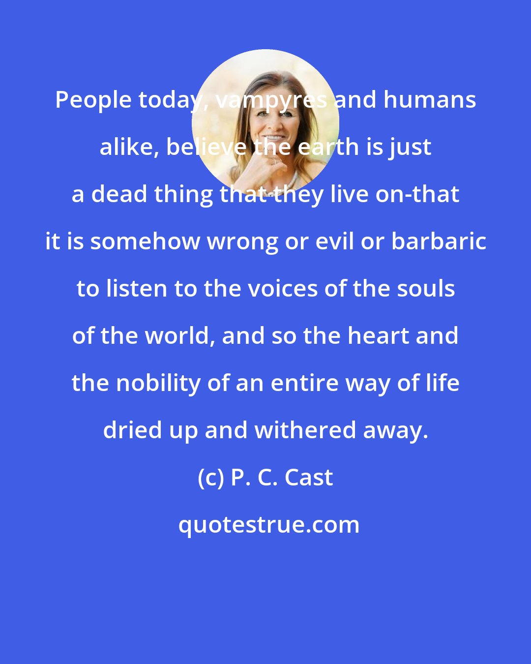 P. C. Cast: People today, vampyres and humans alike, believe the earth is just a dead thing that they live on-that it is somehow wrong or evil or barbaric to listen to the voices of the souls of the world, and so the heart and the nobility of an entire way of life dried up and withered away.
