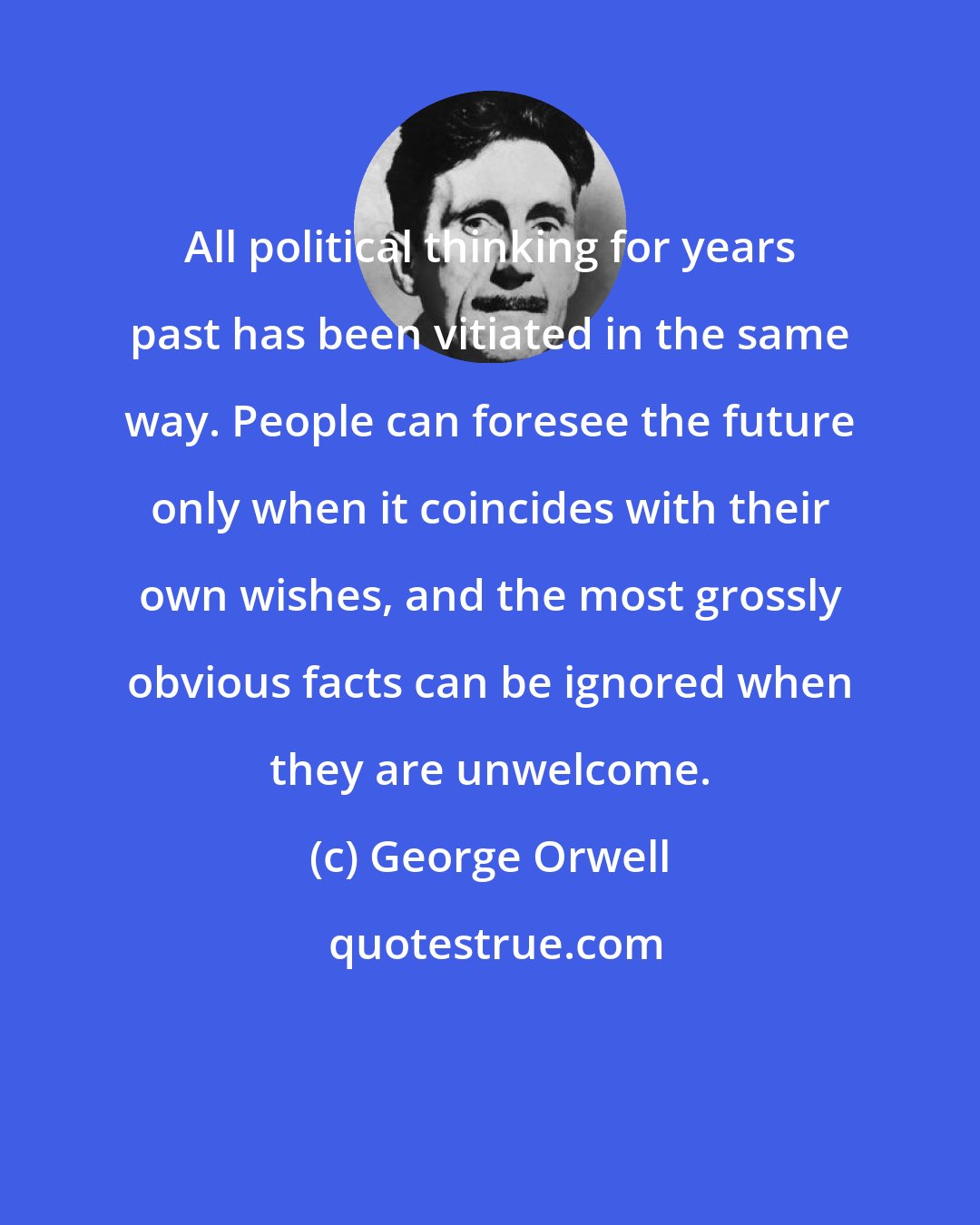 George Orwell: All political thinking for years past has been vitiated in the same way. People can foresee the future only when it coincides with their own wishes, and the most grossly obvious facts can be ignored when they are unwelcome.
