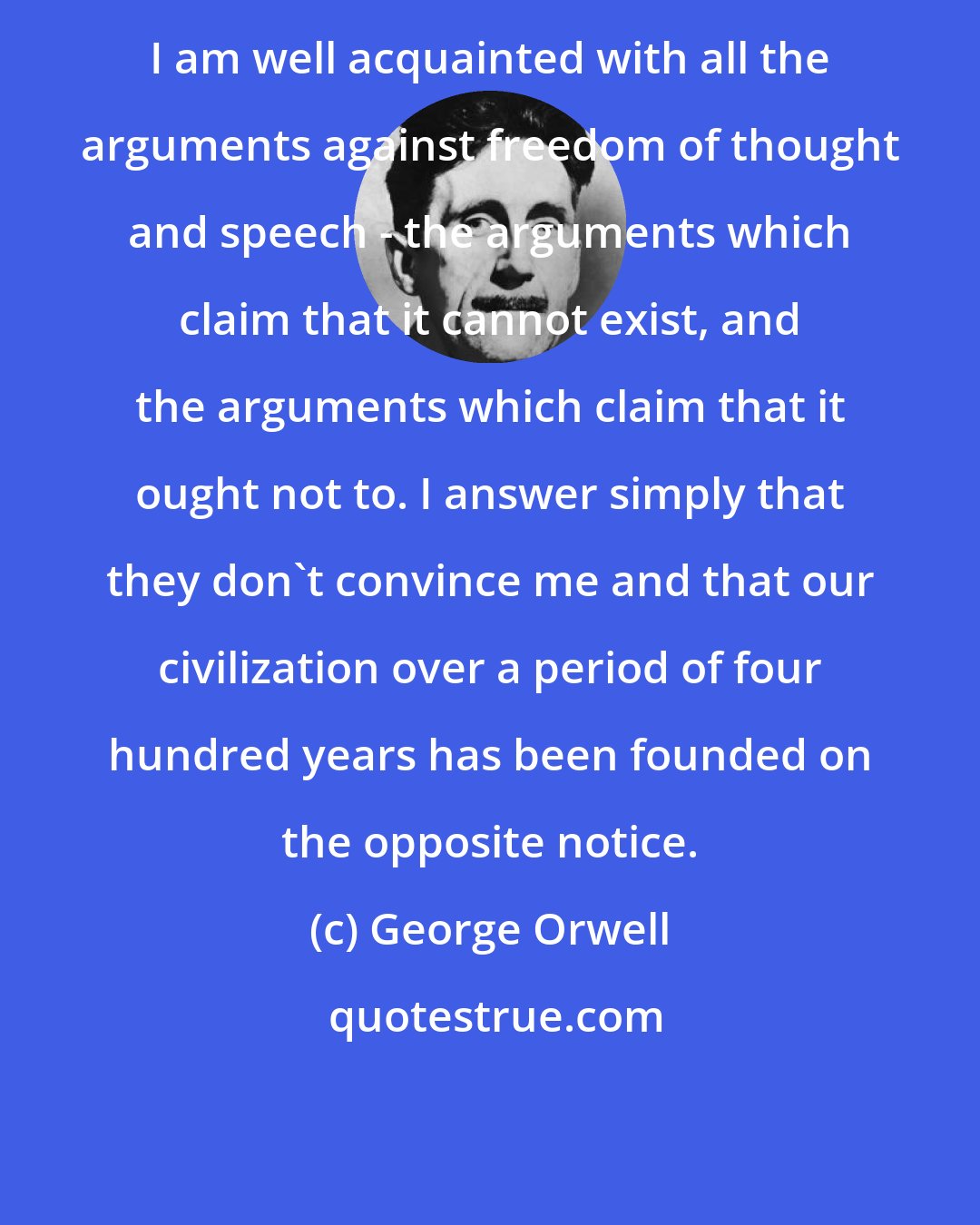 George Orwell: I am well acquainted with all the arguments against freedom of thought and speech - the arguments which claim that it cannot exist, and the arguments which claim that it ought not to. I answer simply that they don't convince me and that our civilization over a period of four hundred years has been founded on the opposite notice.