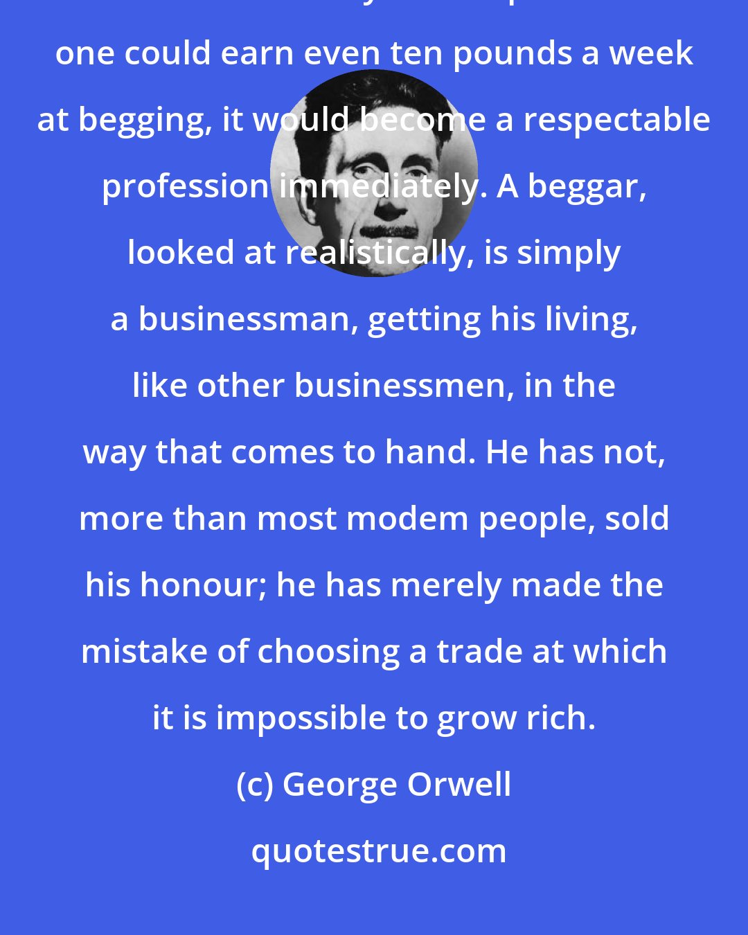 George Orwell: Money has become the grand test of virtue. By this test beggars fail, and for this they are despised. If one could earn even ten pounds a week at begging, it would become a respectable profession immediately. A beggar, looked at realistically, is simply a businessman, getting his living, like other businessmen, in the way that comes to hand. He has not, more than most modem people, sold his honour; he has merely made the mistake of choosing a trade at which it is impossible to grow rich.