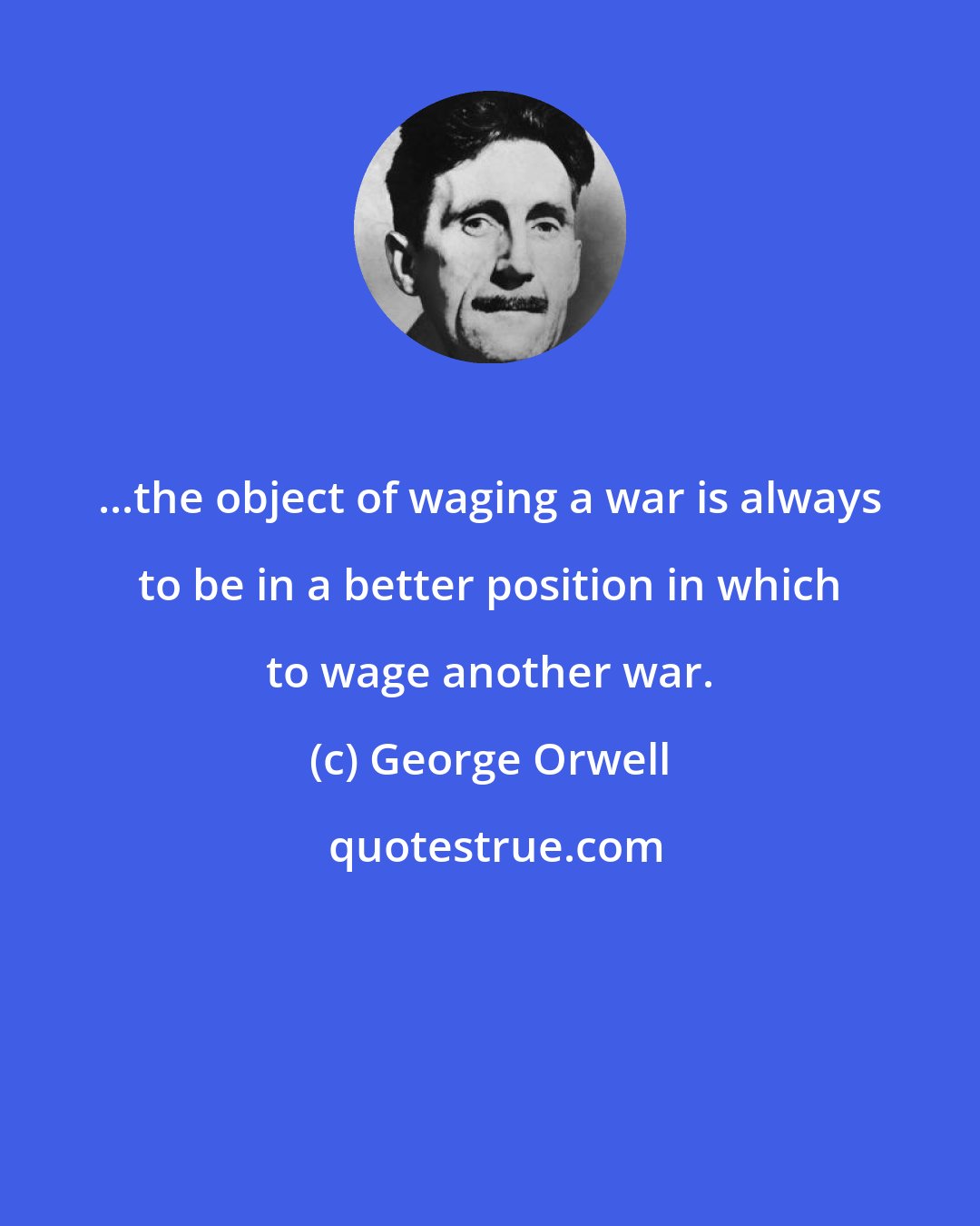 George Orwell: ...the object of waging a war is always to be in a better position in which to wage another war.