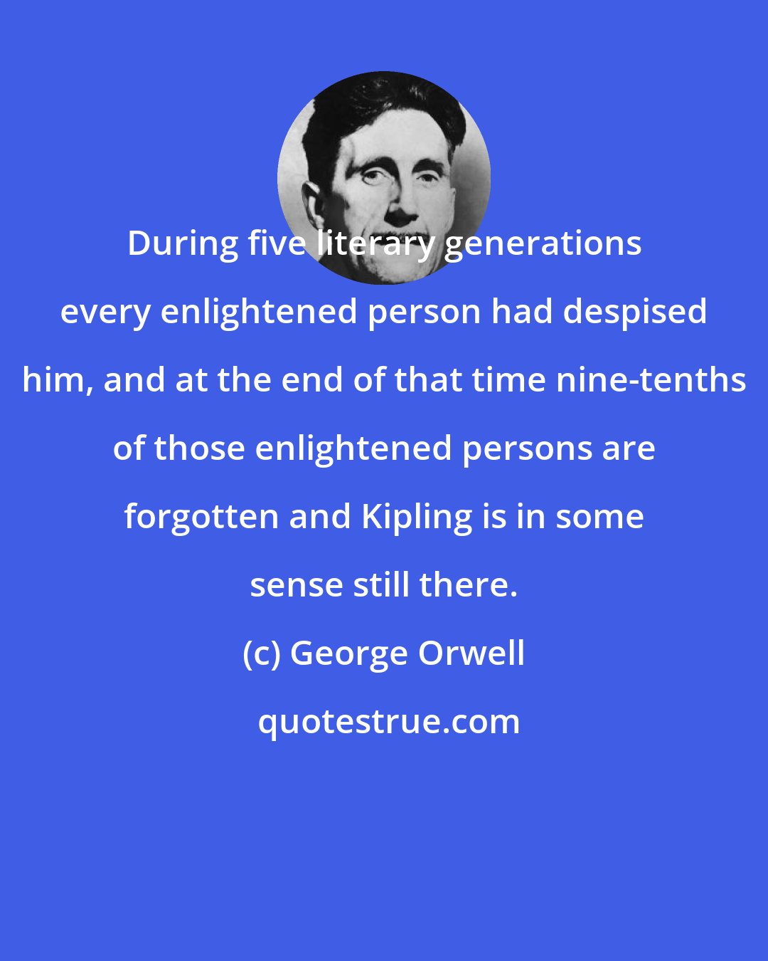 George Orwell: During five literary generations every enlightened person had despised him, and at the end of that time nine-tenths of those enlightened persons are forgotten and Kipling is in some sense still there.