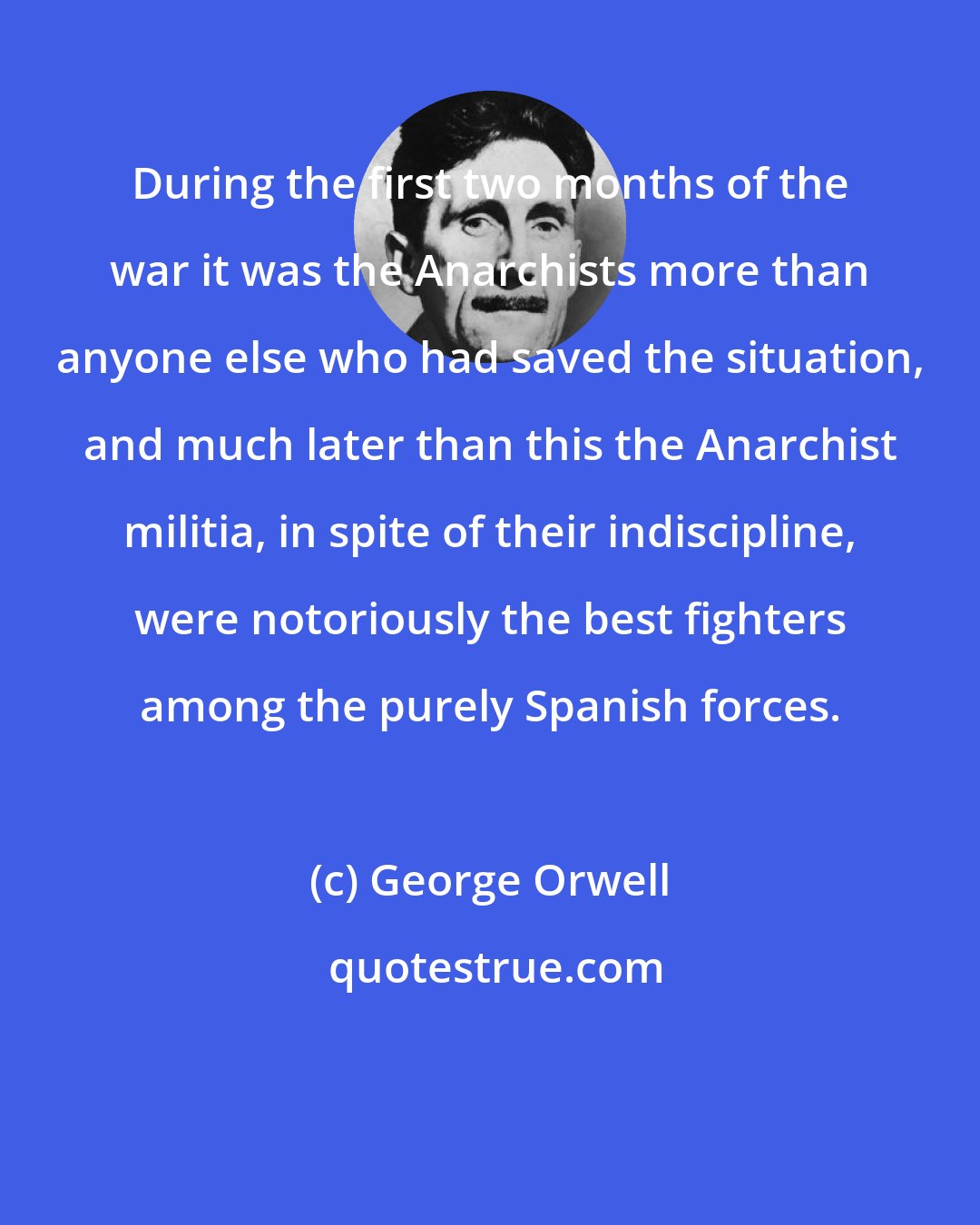 George Orwell: During the first two months of the war it was the Anarchists more than anyone else who had saved the situation, and much later than this the Anarchist militia, in spite of their indiscipline, were notoriously the best fighters among the purely Spanish forces.
