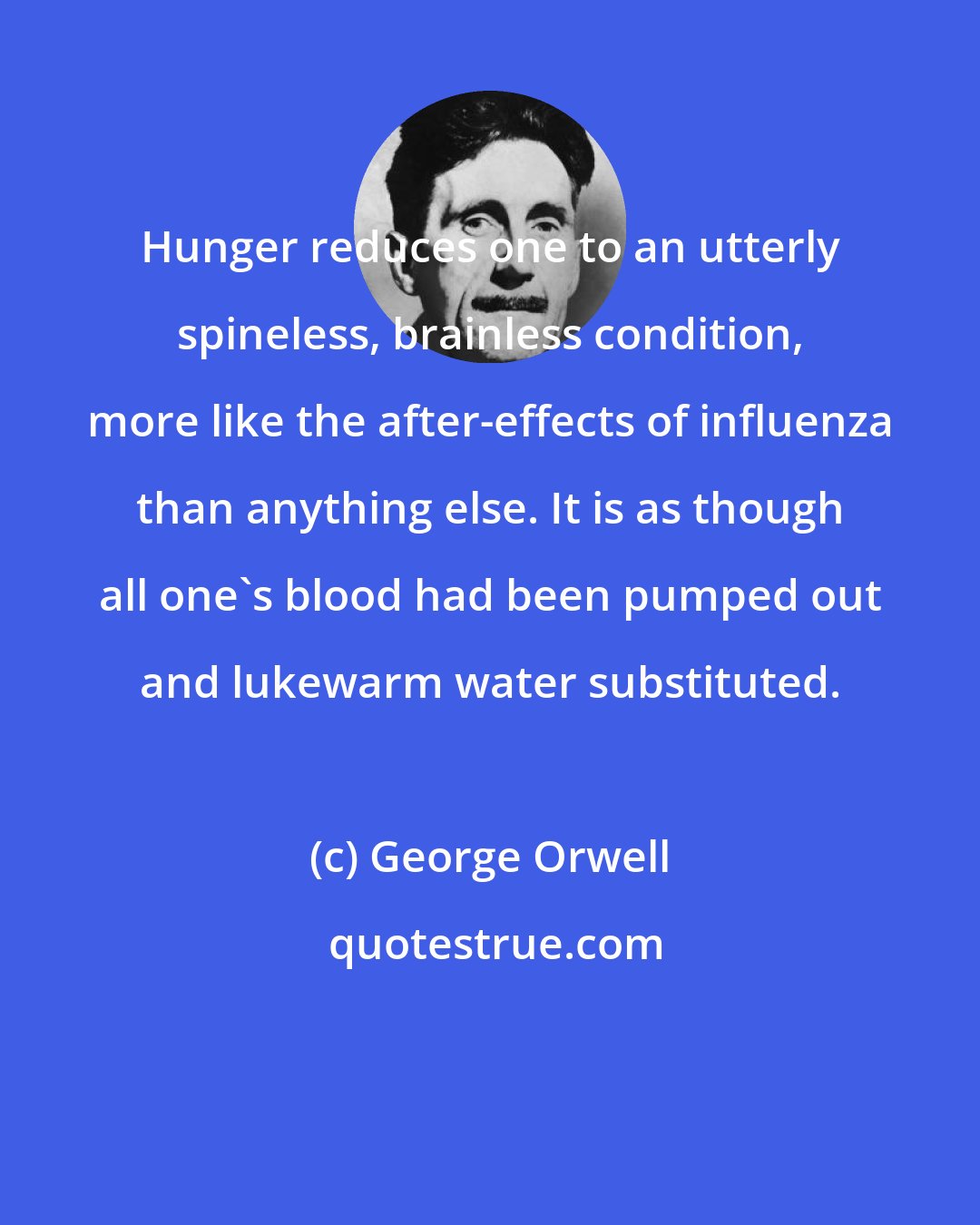 George Orwell: Hunger reduces one to an utterly spineless, brainless condition, more like the after-effects of influenza than anything else. It is as though all one's blood had been pumped out and lukewarm water substituted.