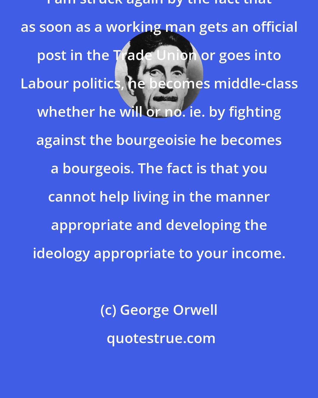 George Orwell: I am struck again by the fact that as soon as a working man gets an official post in the Trade Union or goes into Labour politics, he becomes middle-class whether he will or no. ie. by fighting against the bourgeoisie he becomes a bourgeois. The fact is that you cannot help living in the manner appropriate and developing the ideology appropriate to your income.