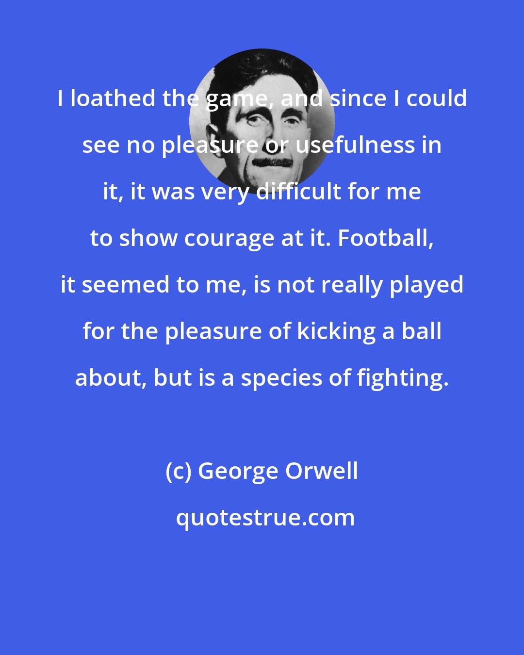 George Orwell: I loathed the game, and since I could see no pleasure or usefulness in it, it was very difficult for me to show courage at it. Football, it seemed to me, is not really played for the pleasure of kicking a ball about, but is a species of fighting.