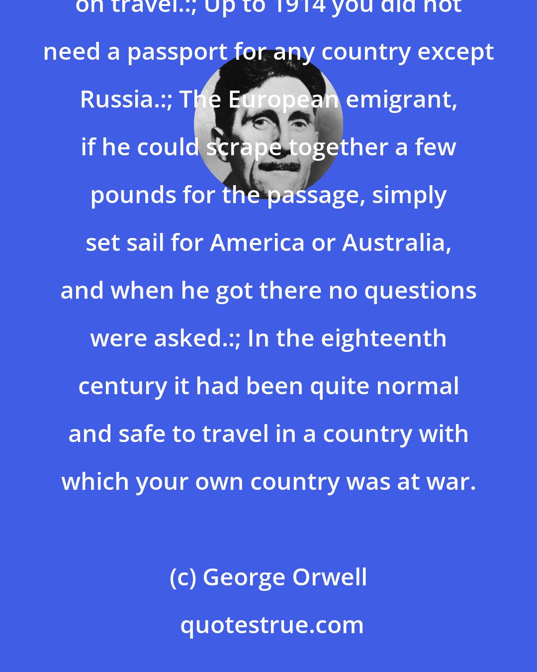 George Orwell: In the nineteenth century some parts of the world were unexplored, but there was almost no restriction on travel.:; Up to 1914 you did not need a passport for any country except Russia.:; The European emigrant, if he could scrape together a few pounds for the passage, simply set sail for America or Australia, and when he got there no questions were asked.:; In the eighteenth century it had been quite normal and safe to travel in a country with which your own country was at war.