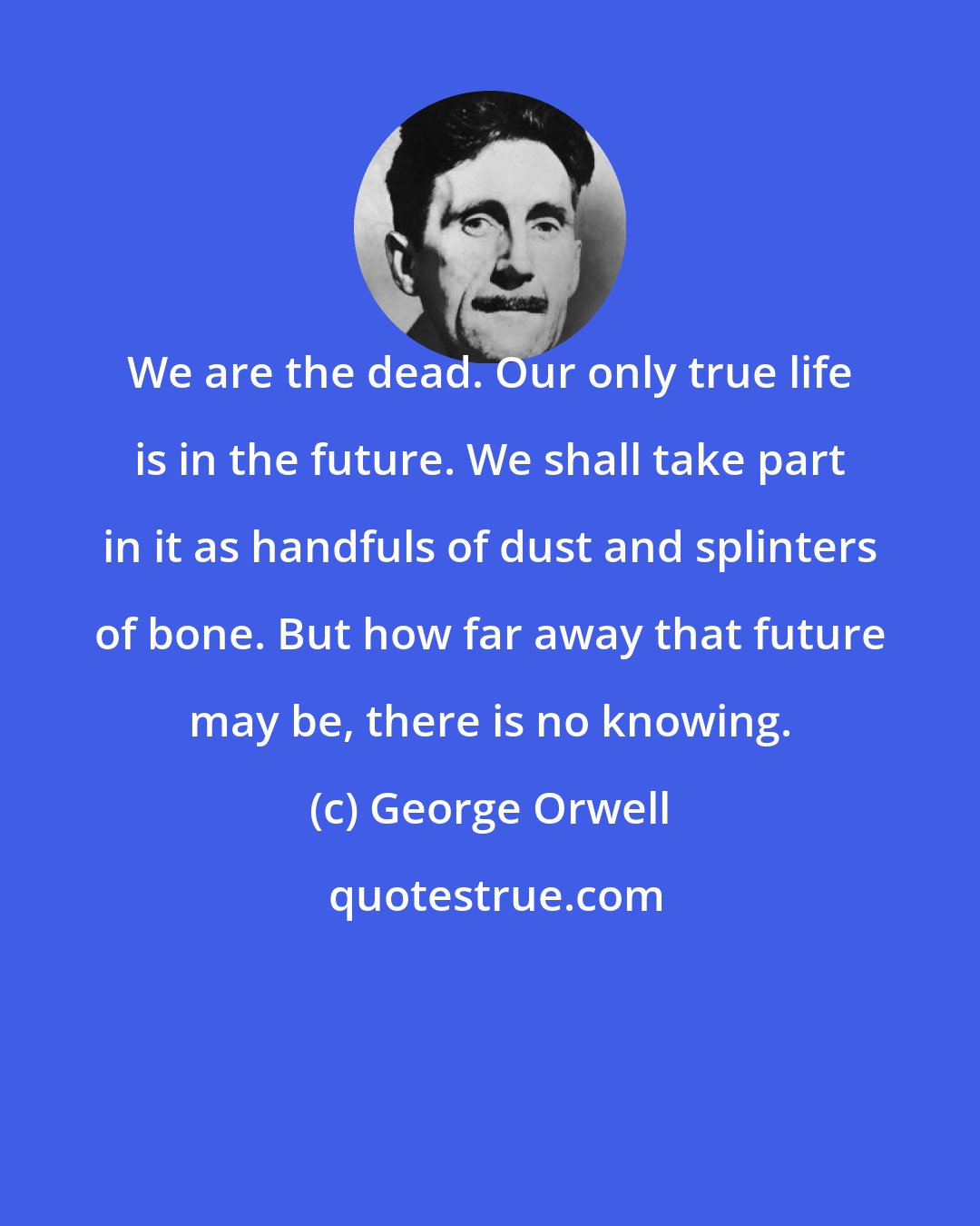 George Orwell: We are the dead. Our only true life is in the future. We shall take part in it as handfuls of dust and splinters of bone. But how far away that future may be, there is no knowing.