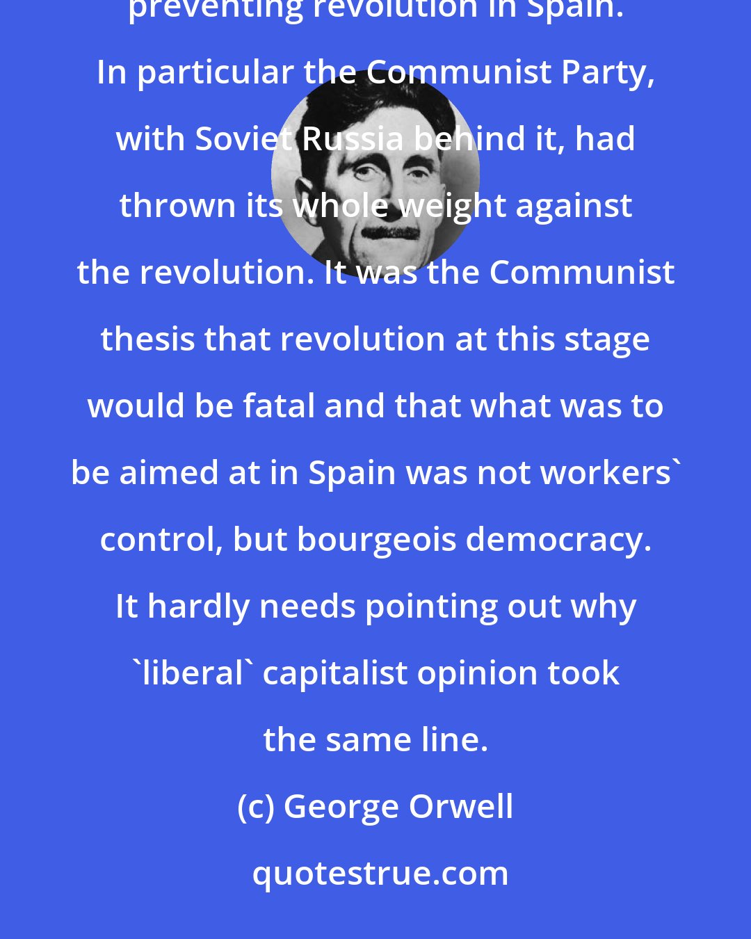 George Orwell: Except for the small revolutionary groups which exist in all countries, the whole world was determined upon preventing revolution in Spain. In particular the Communist Party, with Soviet Russia behind it, had thrown its whole weight against the revolution. It was the Communist thesis that revolution at this stage would be fatal and that what was to be aimed at in Spain was not workers' control, but bourgeois democracy. It hardly needs pointing out why 'liberal' capitalist opinion took the same line.