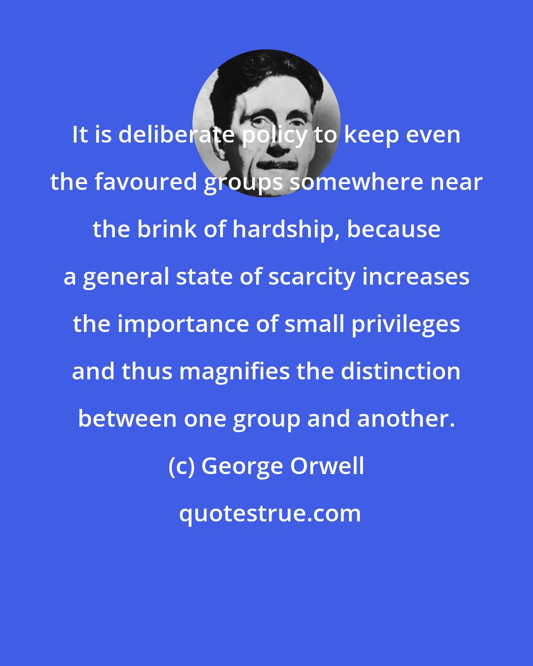 George Orwell: It is deliberate policy to keep even the favoured groups somewhere near the brink of hardship, because a general state of scarcity increases the importance of small privileges and thus magnifies the distinction between one group and another.