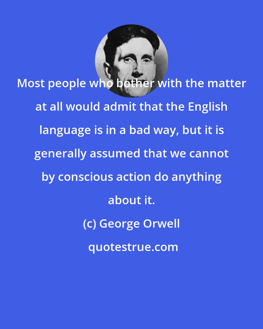 George Orwell: Most people who bother with the matter at all would admit that the English language is in a bad way, but it is generally assumed that we cannot by conscious action do anything about it.