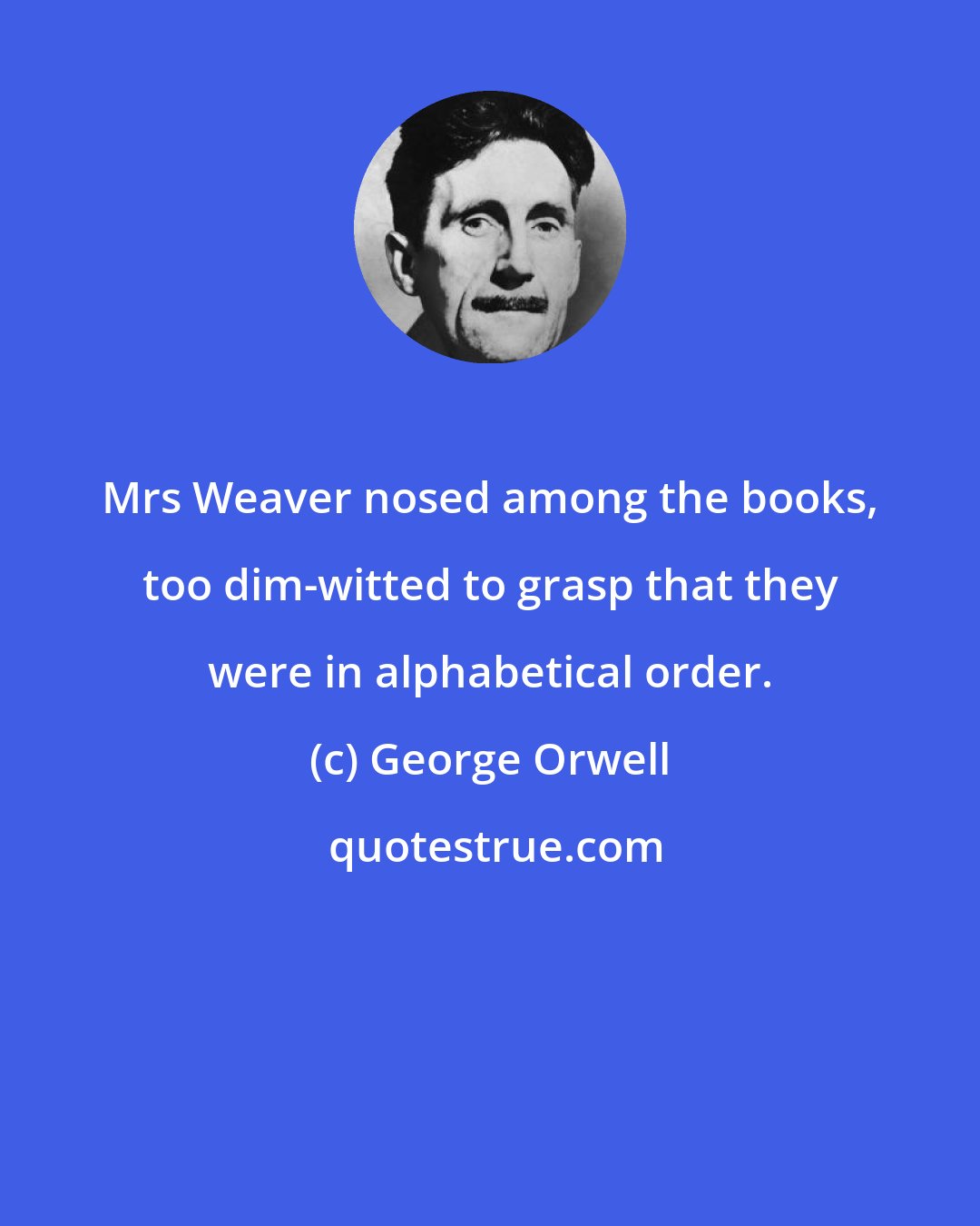 George Orwell: Mrs Weaver nosed among the books, too dim-witted to grasp that they were in alphabetical order.