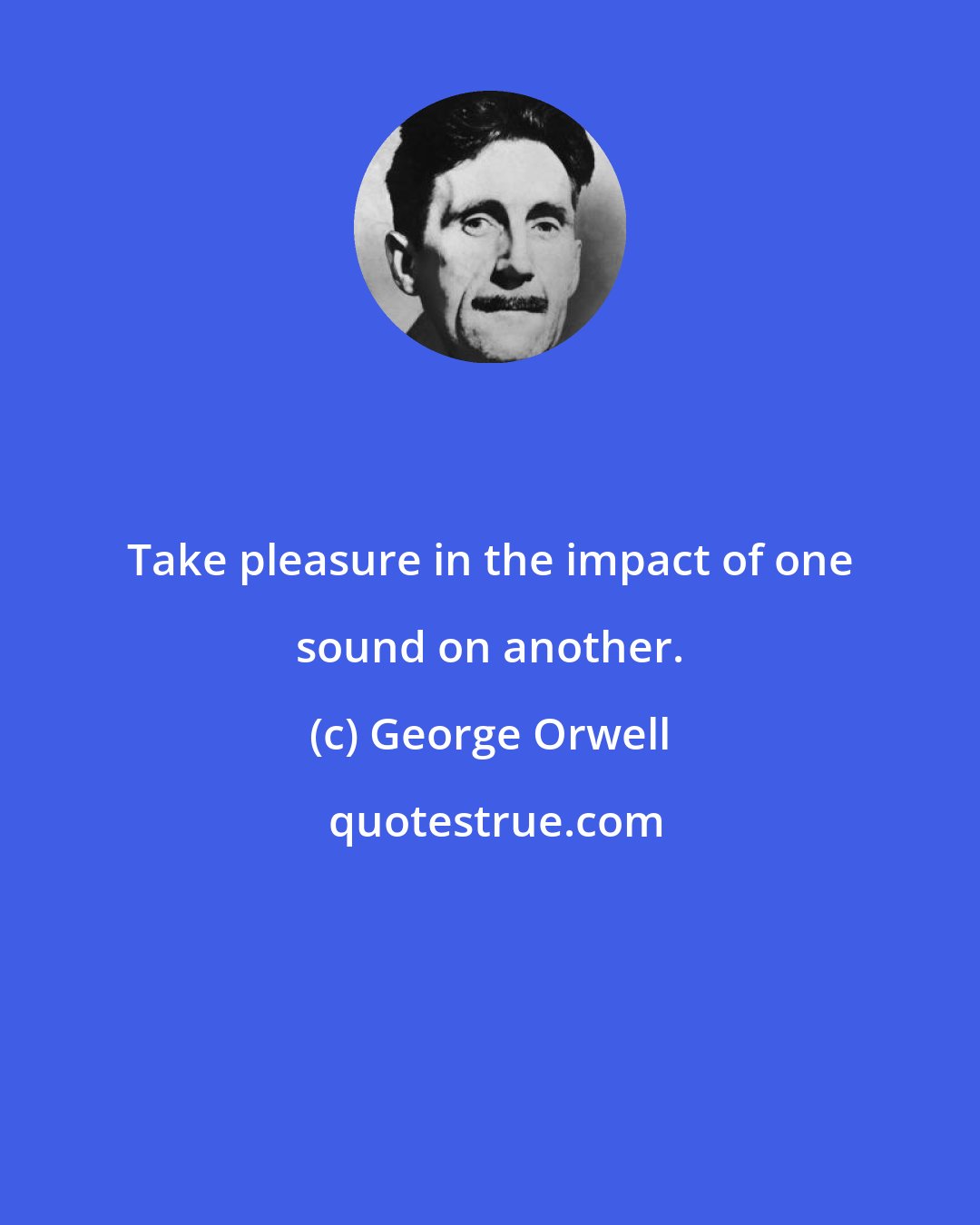 George Orwell: Take pleasure in the impact of one sound on another.