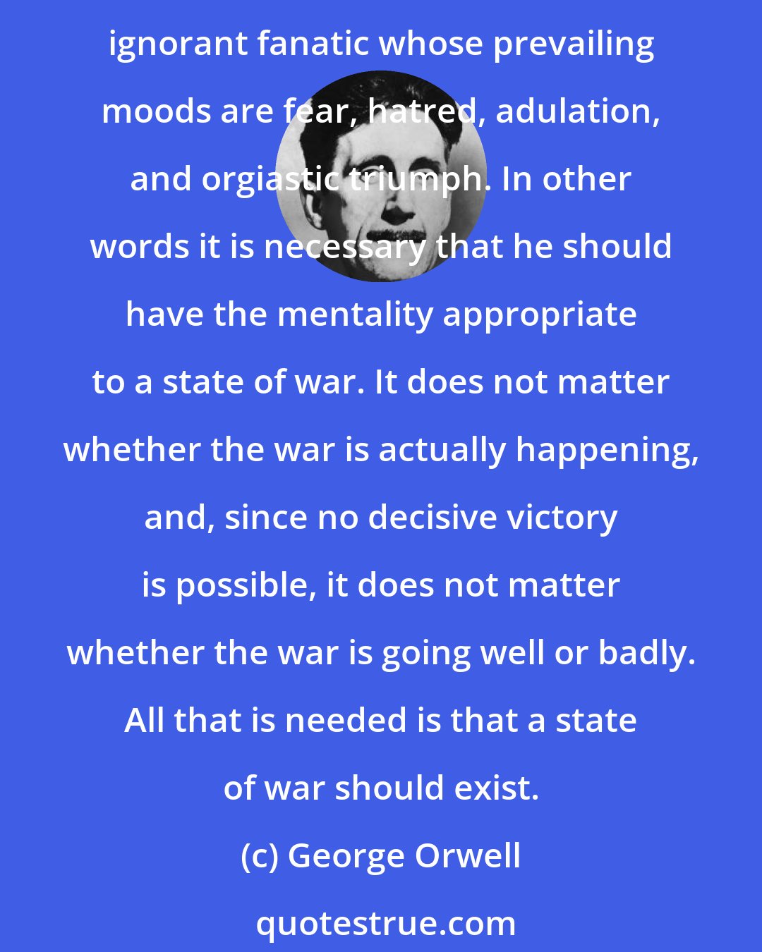 George Orwell: Even the humblest Party member is expected to be competent, industrious, and even intelligent within narrow limits, but it is also necessary that he should be a credulous and ignorant fanatic whose prevailing moods are fear, hatred, adulation, and orgiastic triumph. In other words it is necessary that he should have the mentality appropriate to a state of war. It does not matter whether the war is actually happening, and, since no decisive victory is possible, it does not matter whether the war is going well or badly. All that is needed is that a state of war should exist.