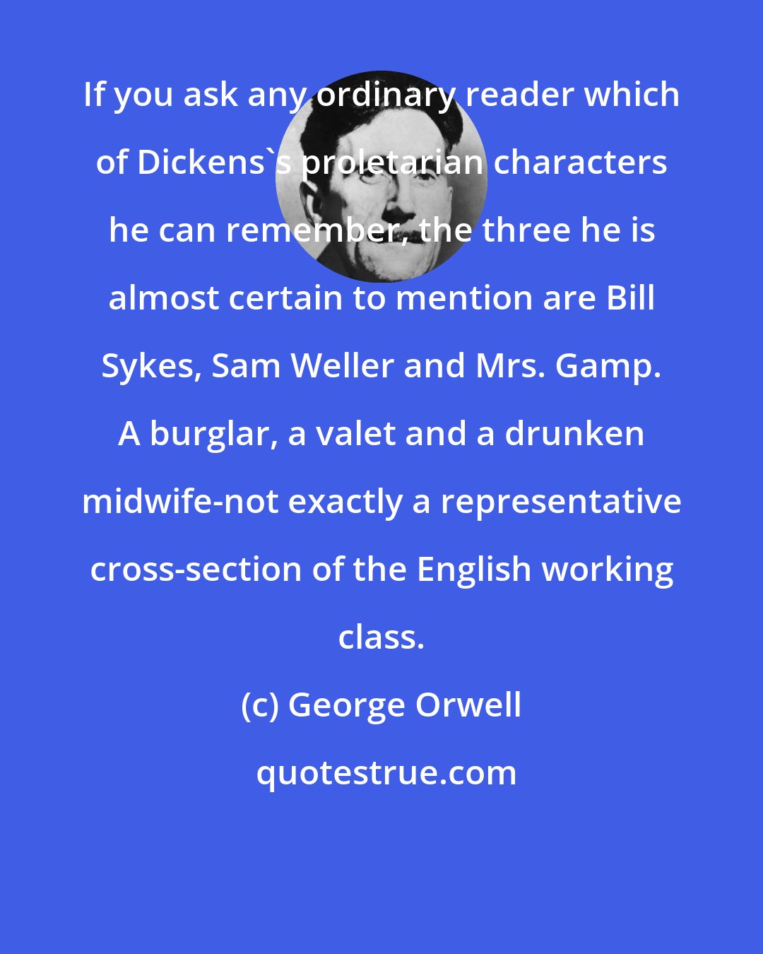 George Orwell: If you ask any ordinary reader which of Dickens's proletarian characters he can remember, the three he is almost certain to mention are Bill Sykes, Sam Weller and Mrs. Gamp. A burglar, a valet and a drunken midwife-not exactly a representative cross-section of the English working class.