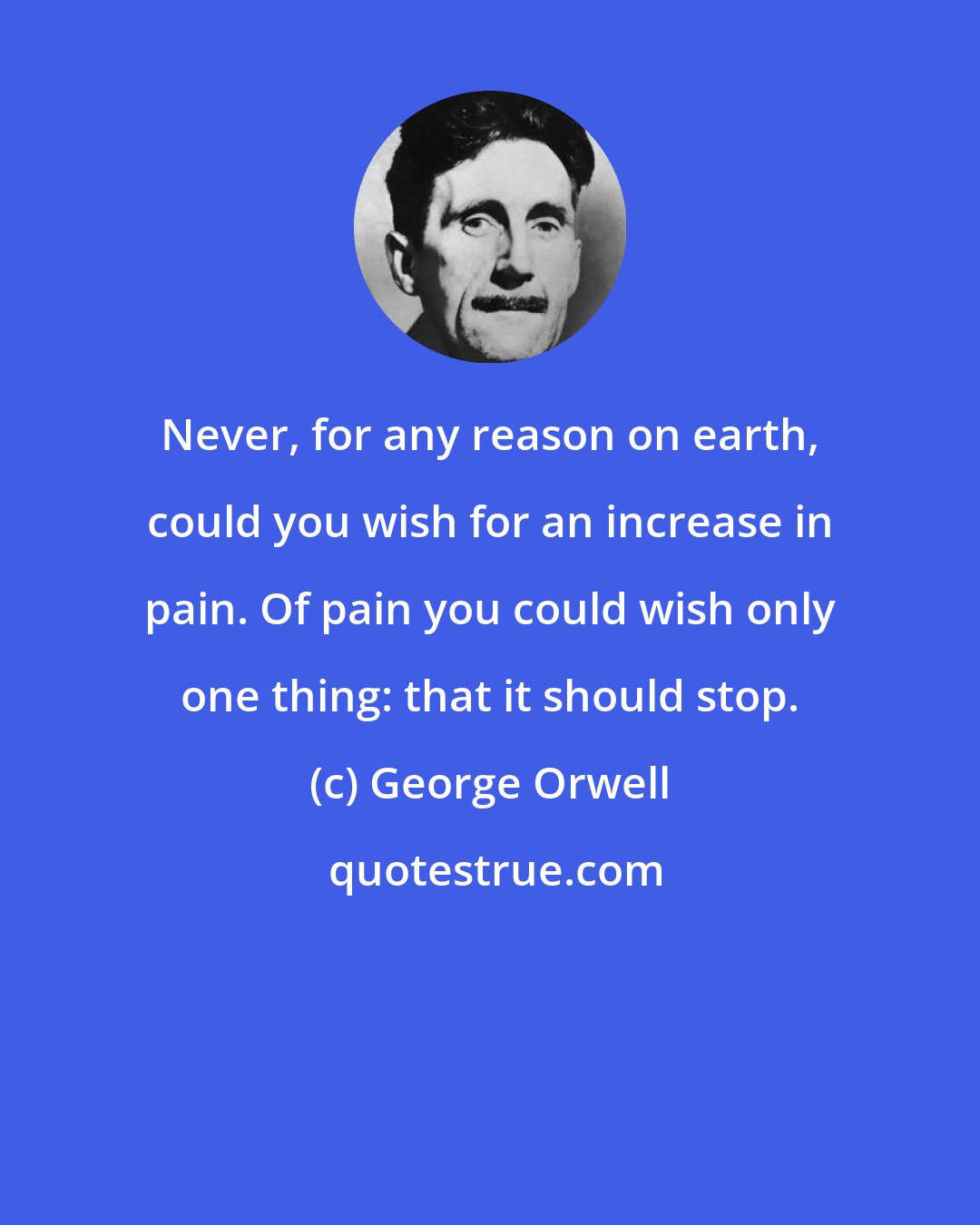 George Orwell: Never, for any reason on earth, could you wish for an increase in pain. Of pain you could wish only one thing: that it should stop.