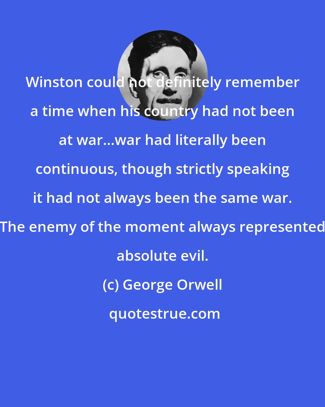 George Orwell: Winston could not definitely remember a time when his country had not been at war...war had literally been continuous, though strictly speaking it had not always been the same war. The enemy of the moment always represented absolute evil.