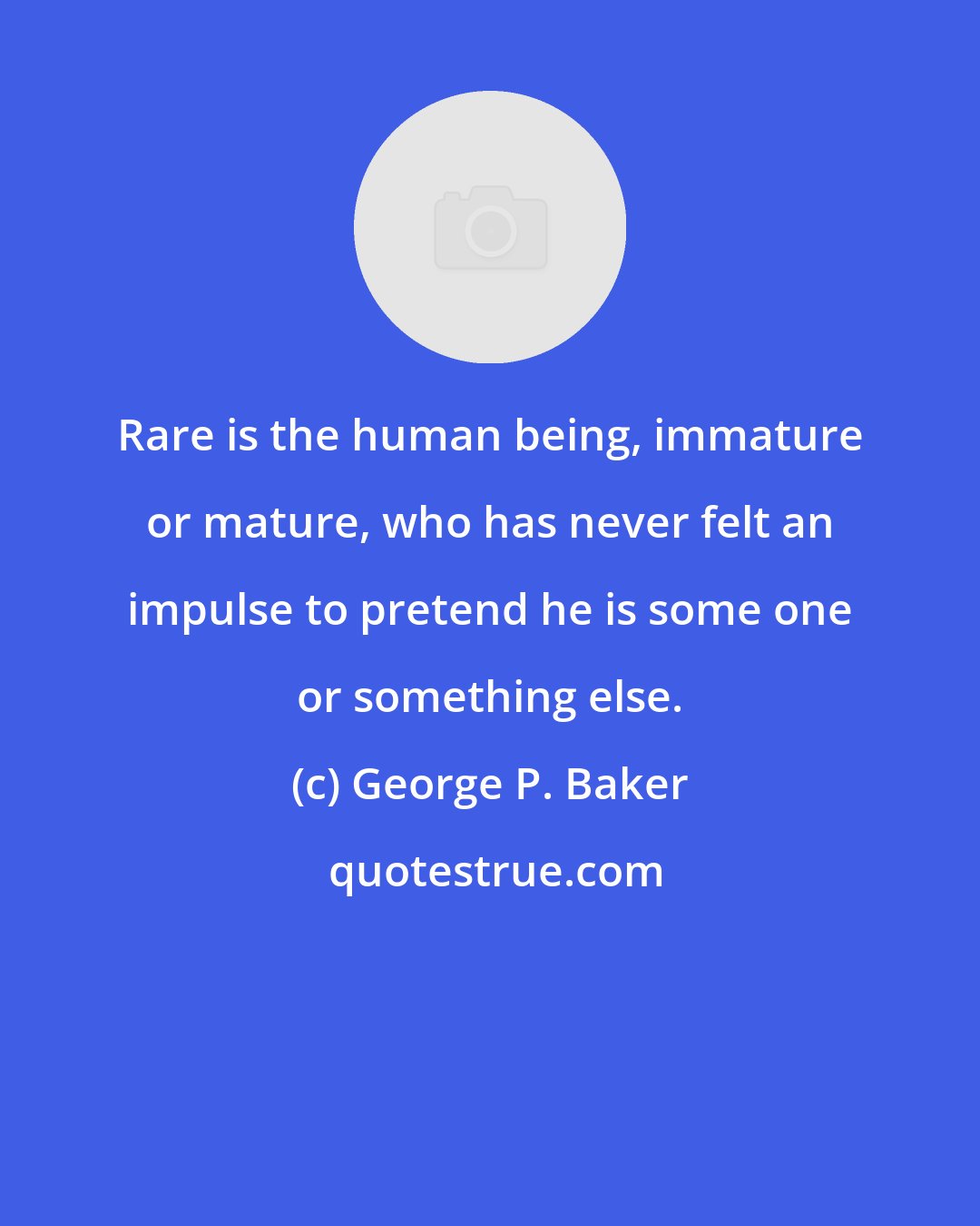 George P. Baker: Rare is the human being, immature or mature, who has never felt an impulse to pretend he is some one or something else.