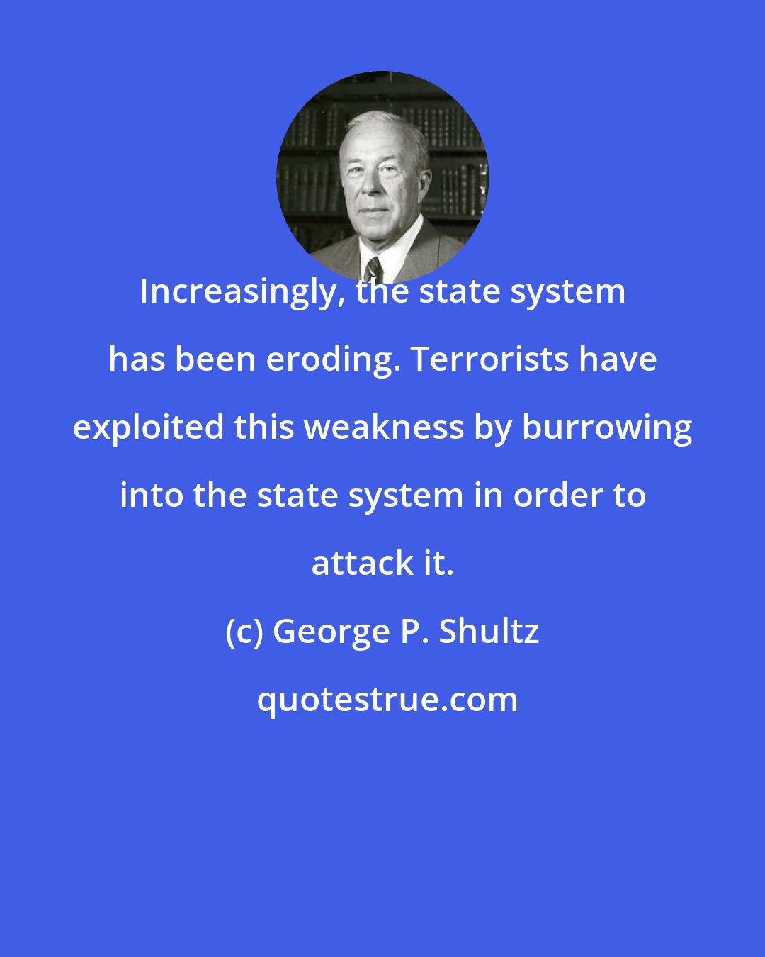 George P. Shultz: Increasingly, the state system has been eroding. Terrorists have exploited this weakness by burrowing into the state system in order to attack it.