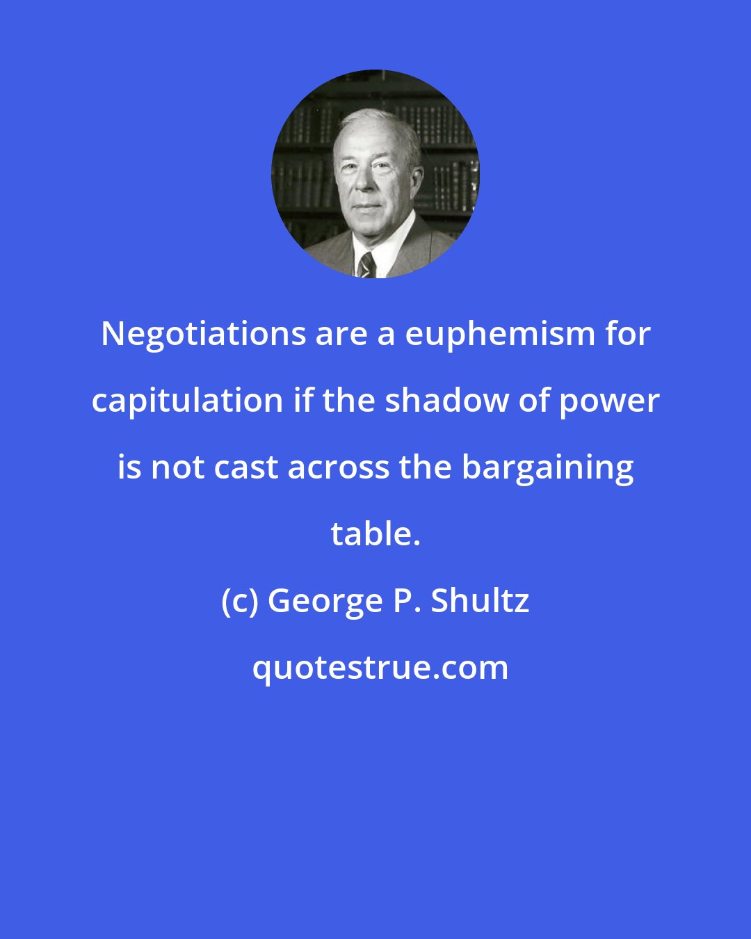 George P. Shultz: Negotiations are a euphemism for capitulation if the shadow of power is not cast across the bargaining table.