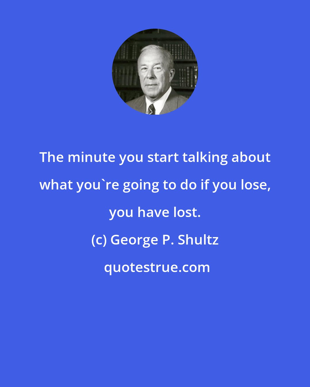 George P. Shultz: The minute you start talking about what you're going to do if you lose, you have lost.