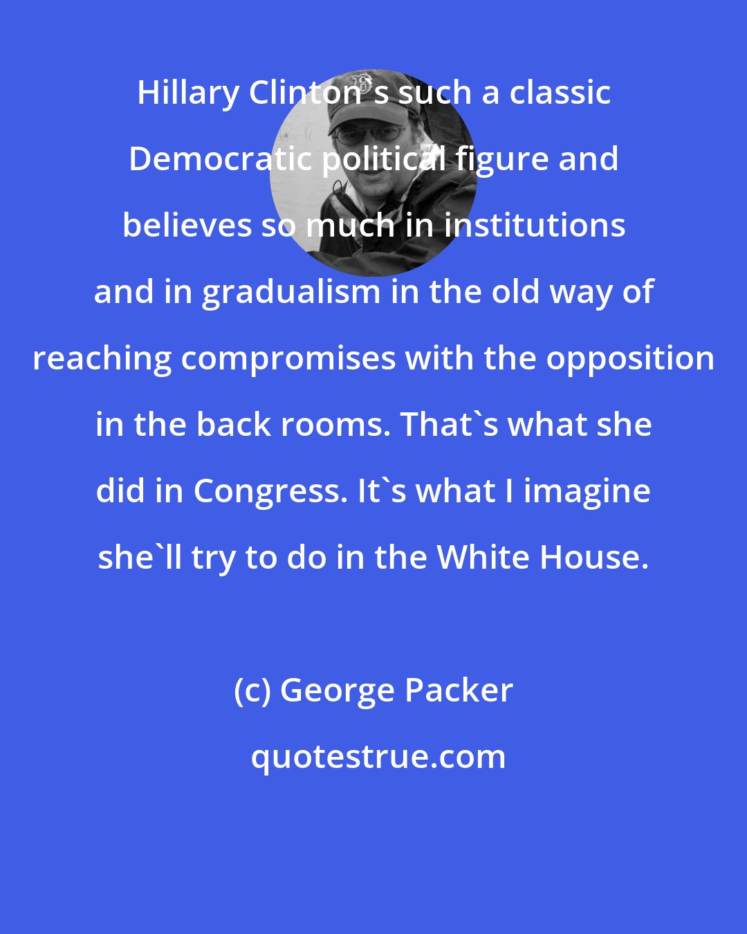George Packer: Hillary Clinton's such a classic Democratic political figure and believes so much in institutions and in gradualism in the old way of reaching compromises with the opposition in the back rooms. That's what she did in Congress. It's what I imagine she'll try to do in the White House.