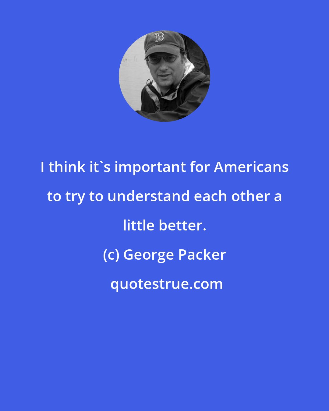 George Packer: I think it's important for Americans to try to understand each other a little better.